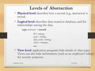 Levels of Abstraction
• Physical level: describes how a record (e.g., instructor) is
stored.
• Logical level: describes data stored in database, and the
relationships among the data.
type instructor = record
ID : string;
name : string;
dept_name : string;
salary : integer;
end;
• View level: application programs hide details of data types.
Views can also hide information (such as an employee’s salary)
for security purposes.
9/29/2022
INTRODUCTION 9
 