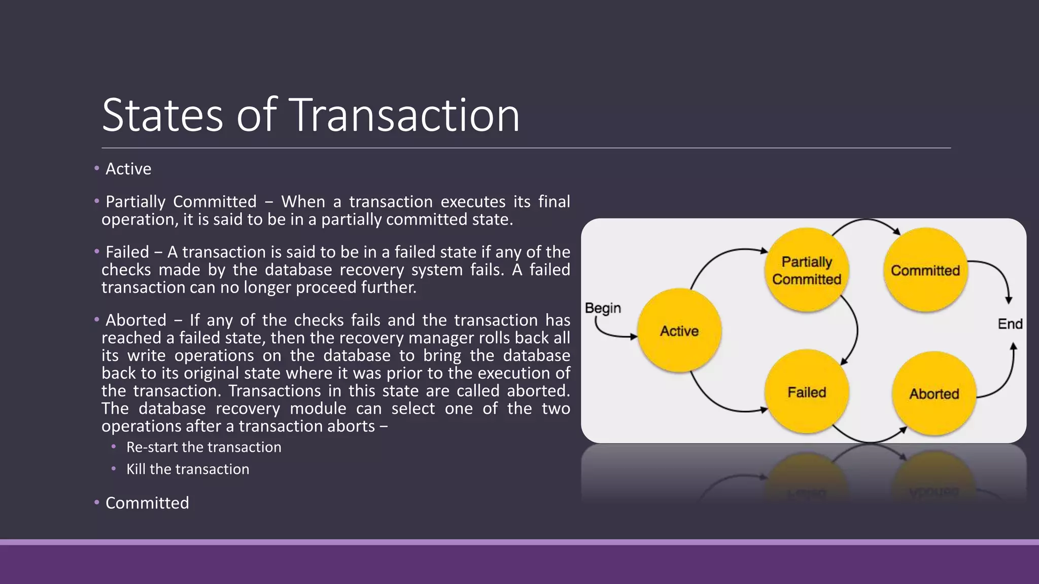 States of Transaction
• Active
• Partially Committed − When a transaction executes its final
operation, it is said to be in a partially committed state.
• Failed − A transaction is said to be in a failed state if any of the
checks made by the database recovery system fails. A failed
transaction can no longer proceed further.
• Aborted − If any of the checks fails and the transaction has
reached a failed state, then the recovery manager rolls back all
its write operations on the database to bring the database
back to its original state where it was prior to the execution of
the transaction. Transactions in this state are called aborted.
The database recovery module can select one of the two
operations after a transaction aborts −
• Re-start the transaction
• Kill the transaction
• Committed
 