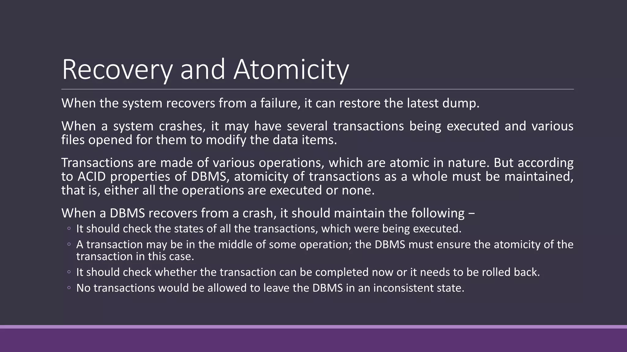 Recovery and Atomicity
When the system recovers from a failure, it can restore the latest dump.
When a system crashes, it may have several transactions being executed and various
files opened for them to modify the data items.
Transactions are made of various operations, which are atomic in nature. But according
to ACID properties of DBMS, atomicity of transactions as a whole must be maintained,
that is, either all the operations are executed or none.
When a DBMS recovers from a crash, it should maintain the following −
◦ It should check the states of all the transactions, which were being executed.
◦ A transaction may be in the middle of some operation; the DBMS must ensure the atomicity of the
transaction in this case.
◦ It should check whether the transaction can be completed now or it needs to be rolled back.
◦ No transactions would be allowed to leave the DBMS in an inconsistent state.
 