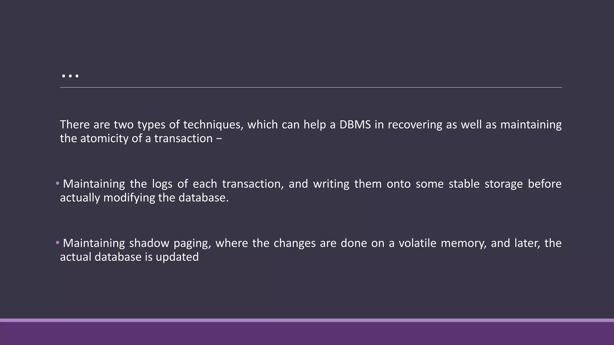 …
There are two types of techniques, which can help a DBMS in recovering as well as maintaining
the atomicity of a transaction −
• Maintaining the logs of each transaction, and writing them onto some stable storage before
actually modifying the database.
• Maintaining shadow paging, where the changes are done on a volatile memory, and later, the
actual database is updated
 