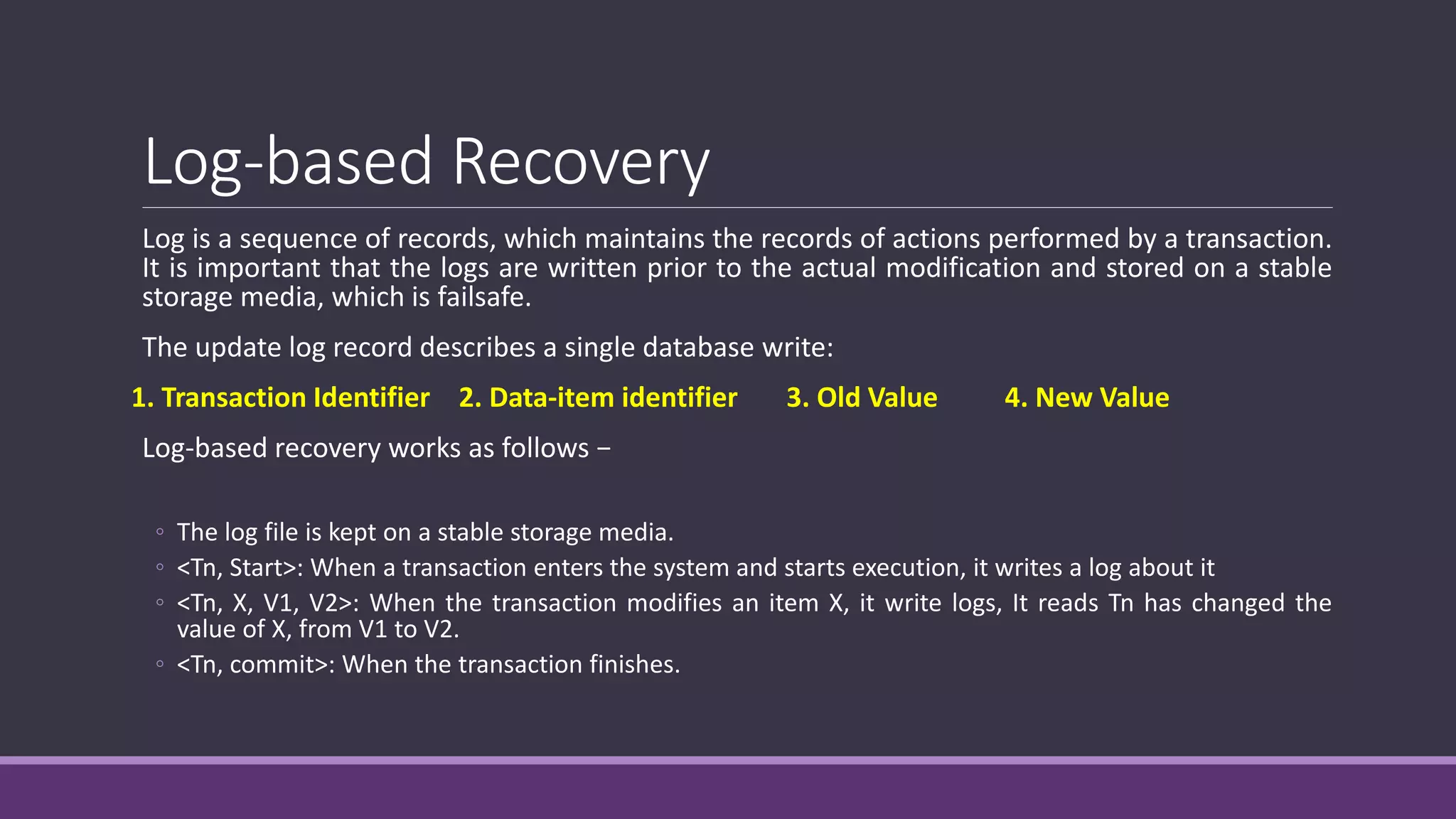 Log-based Recovery
Log is a sequence of records, which maintains the records of actions performed by a transaction.
It is important that the logs are written prior to the actual modification and stored on a stable
storage media, which is failsafe.
The update log record describes a single database write:
1. Transaction Identifier 2. Data-item identifier 3. Old Value 4. New Value
Log-based recovery works as follows −
◦ The log file is kept on a stable storage media.
◦ <Tn, Start>: When a transaction enters the system and starts execution, it writes a log about it
◦ <Tn, X, V1, V2>: When the transaction modifies an item X, it write logs, It reads Tn has changed the
value of X, from V1 to V2.
◦ <Tn, commit>: When the transaction finishes.
 