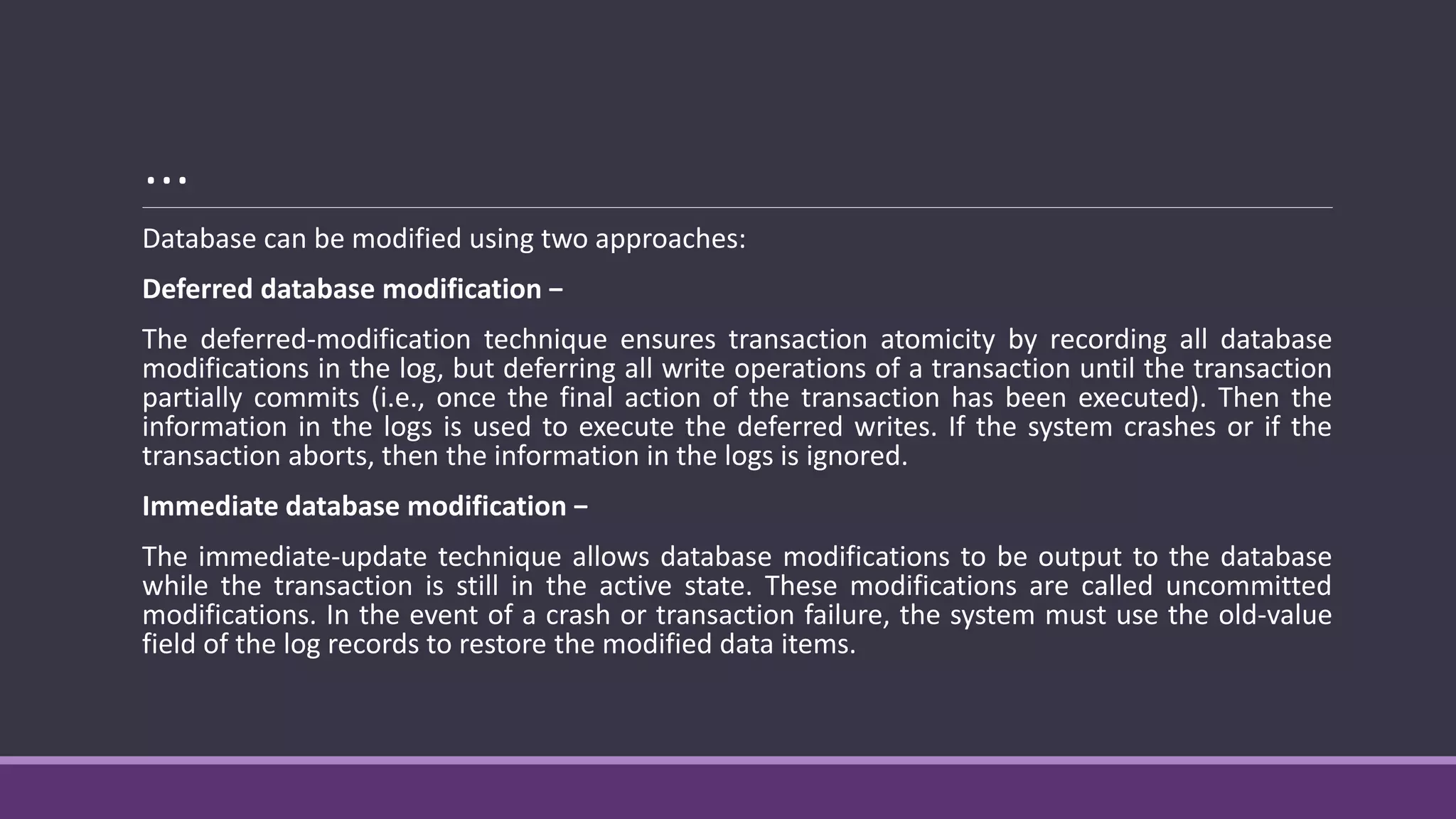 …
Database can be modified using two approaches:
Deferred database modification −
The deferred-modification technique ensures transaction atomicity by recording all database
modifications in the log, but deferring all write operations of a transaction until the transaction
partially commits (i.e., once the final action of the transaction has been executed). Then the
information in the logs is used to execute the deferred writes. If the system crashes or if the
transaction aborts, then the information in the logs is ignored.
Immediate database modification −
The immediate-update technique allows database modifications to be output to the database
while the transaction is still in the active state. These modifications are called uncommitted
modifications. In the event of a crash or transaction failure, the system must use the old-value
field of the log records to restore the modified data items.
 