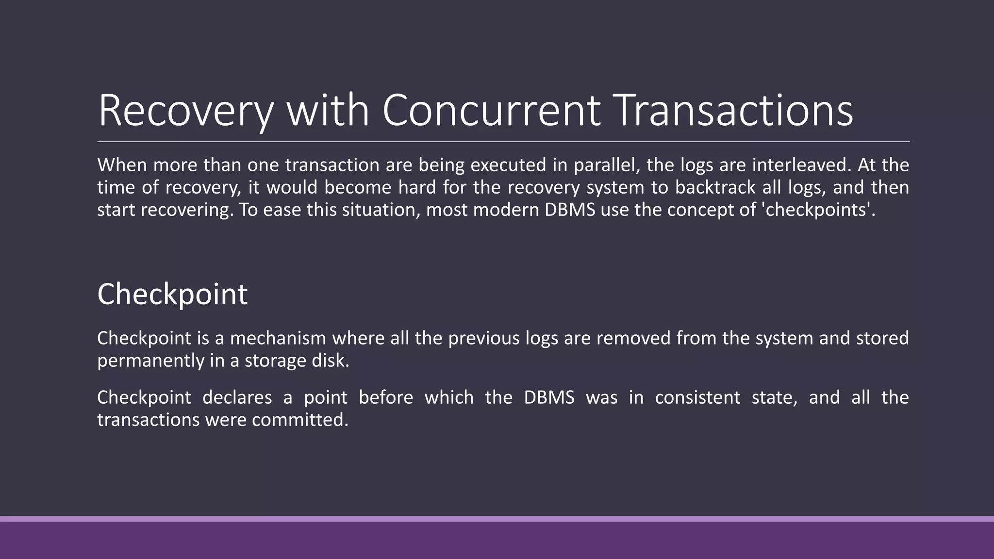 Recovery with Concurrent Transactions
When more than one transaction are being executed in parallel, the logs are interleaved. At the
time of recovery, it would become hard for the recovery system to backtrack all logs, and then
start recovering. To ease this situation, most modern DBMS use the concept of 'checkpoints'.
Checkpoint
Checkpoint is a mechanism where all the previous logs are removed from the system and stored
permanently in a storage disk.
Checkpoint declares a point before which the DBMS was in consistent state, and all the
transactions were committed.
 