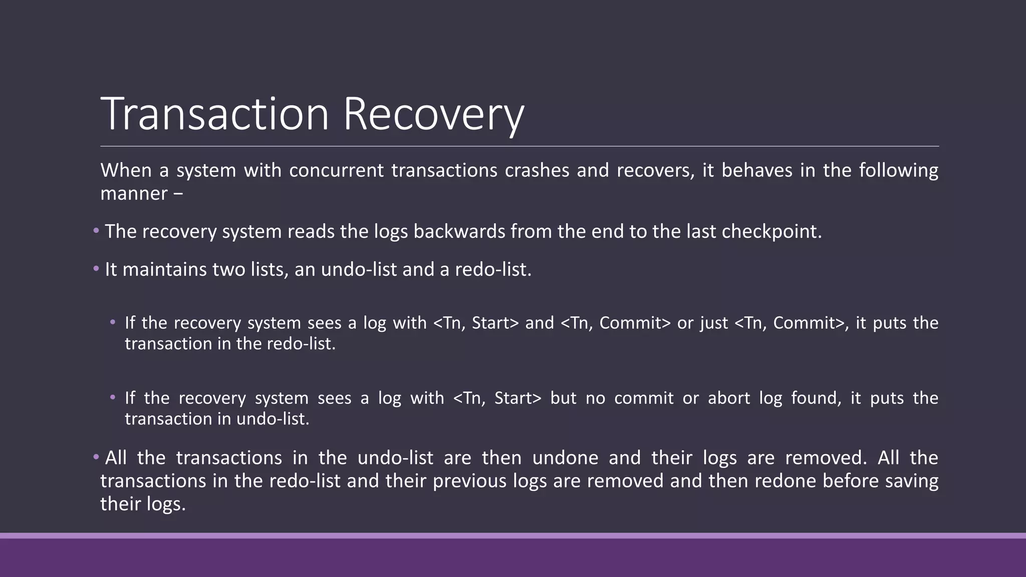 Transaction Recovery
When a system with concurrent transactions crashes and recovers, it behaves in the following
manner −
• The recovery system reads the logs backwards from the end to the last checkpoint.
• It maintains two lists, an undo-list and a redo-list.
• If the recovery system sees a log with <Tn, Start> and <Tn, Commit> or just <Tn, Commit>, it puts the
transaction in the redo-list.
• If the recovery system sees a log with <Tn, Start> but no commit or abort log found, it puts the
transaction in undo-list.
• All the transactions in the undo-list are then undone and their logs are removed. All the
transactions in the redo-list and their previous logs are removed and then redone before saving
their logs.
 