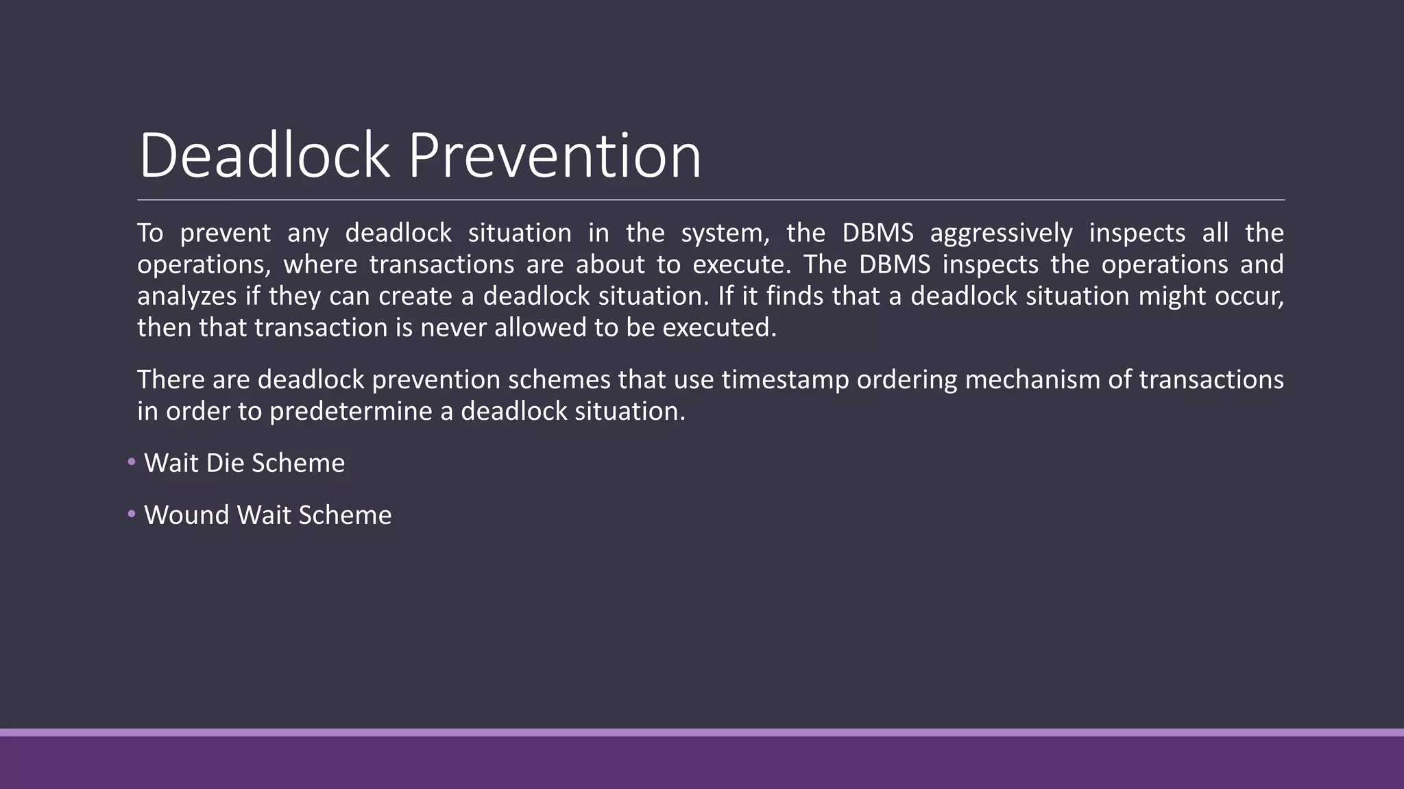 Deadlock Prevention
To prevent any deadlock situation in the system, the DBMS aggressively inspects all the
operations, where transactions are about to execute. The DBMS inspects the operations and
analyzes if they can create a deadlock situation. If it finds that a deadlock situation might occur,
then that transaction is never allowed to be executed.
There are deadlock prevention schemes that use timestamp ordering mechanism of transactions
in order to predetermine a deadlock situation.
• Wait Die Scheme
• Wound Wait Scheme
 