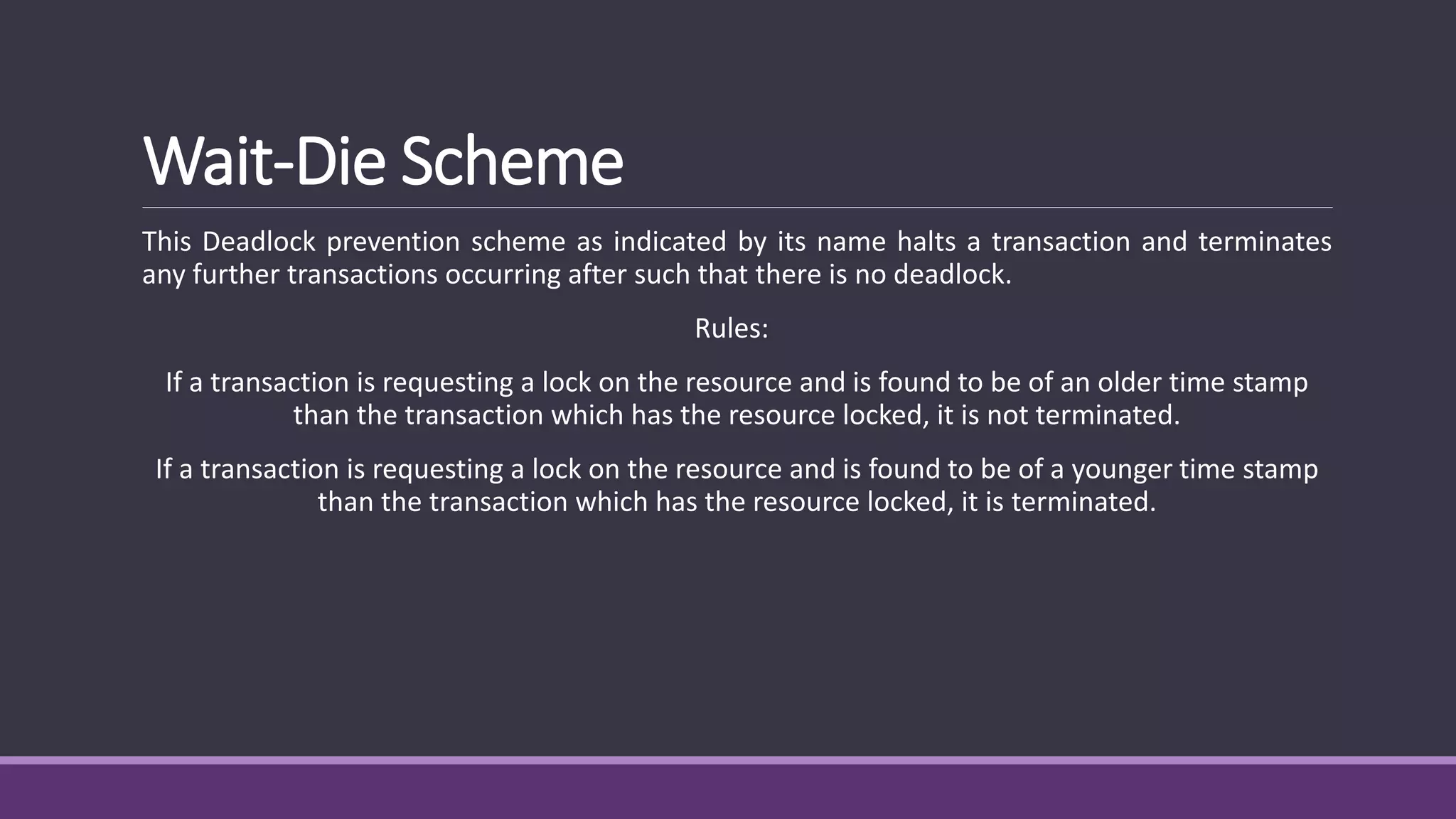 Wait-Die Scheme
This Deadlock prevention scheme as indicated by its name halts a transaction and terminates
any further transactions occurring after such that there is no deadlock.
Rules:
If a transaction is requesting a lock on the resource and is found to be of an older time stamp
than the transaction which has the resource locked, it is not terminated.
If a transaction is requesting a lock on the resource and is found to be of a younger time stamp
than the transaction which has the resource locked, it is terminated.
 