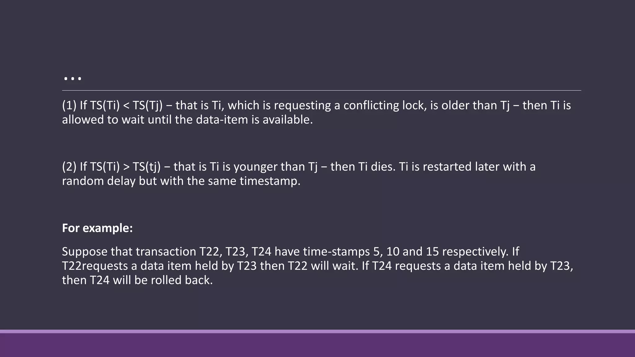 …
(1) If TS(Ti) < TS(Tj) − that is Ti, which is requesting a conflicting lock, is older than Tj − then Ti is
allowed to wait until the data-item is available.
(2) If TS(Ti) > TS(tj) − that is Ti is younger than Tj − then Ti dies. Ti is restarted later with a
random delay but with the same timestamp.
For example:
Suppose that transaction T22, T23, T24 have time-stamps 5, 10 and 15 respectively. If
T22requests a data item held by T23 then T22 will wait. If T24 requests a data item held by T23,
then T24 will be rolled back.
 