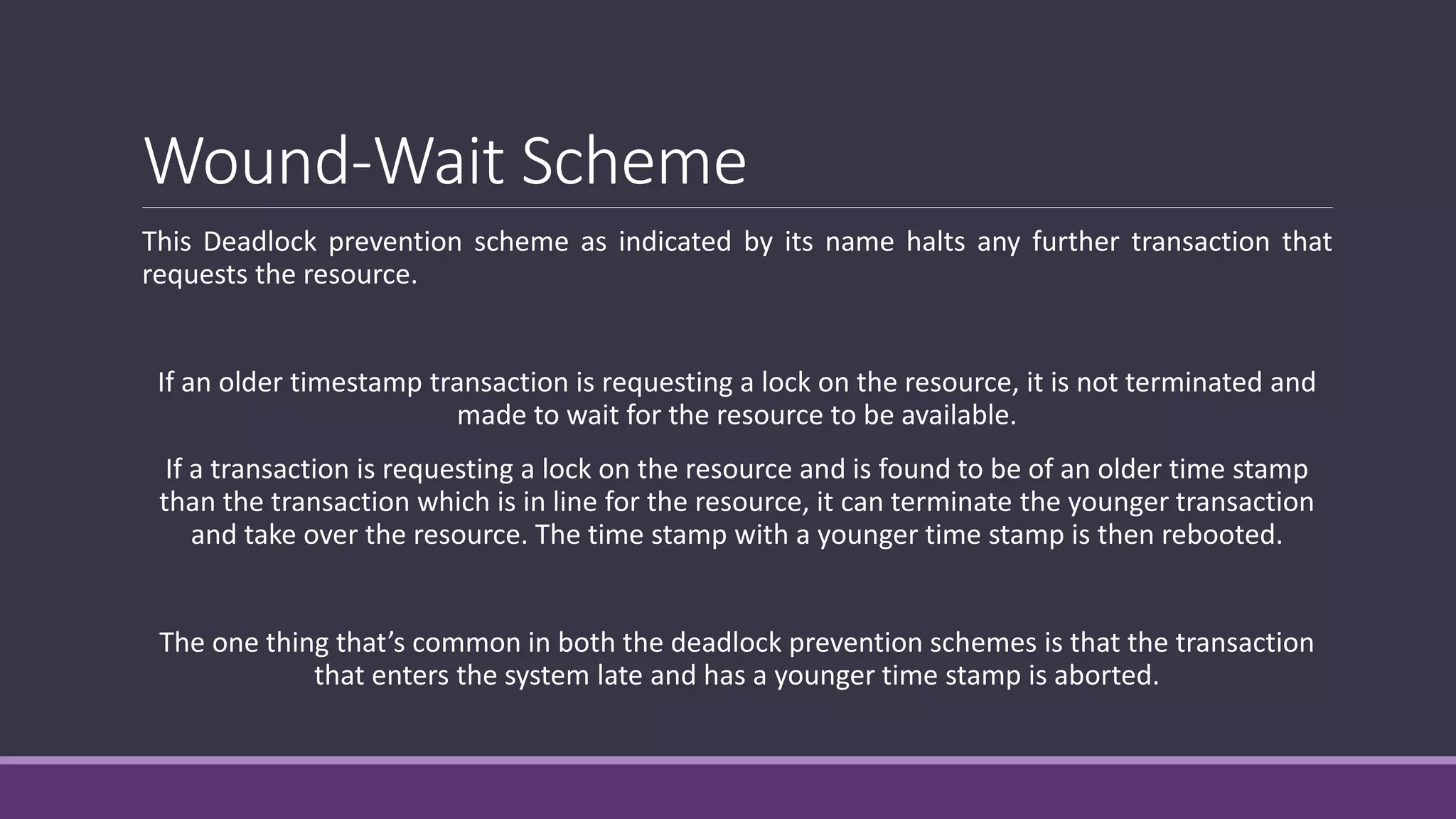 Wound-Wait Scheme
This Deadlock prevention scheme as indicated by its name halts any further transaction that
requests the resource.
If an older timestamp transaction is requesting a lock on the resource, it is not terminated and
made to wait for the resource to be available.
If a transaction is requesting a lock on the resource and is found to be of an older time stamp
than the transaction which is in line for the resource, it can terminate the younger transaction
and take over the resource. The time stamp with a younger time stamp is then rebooted.
The one thing that’s common in both the deadlock prevention schemes is that the transaction
that enters the system late and has a younger time stamp is aborted.
 