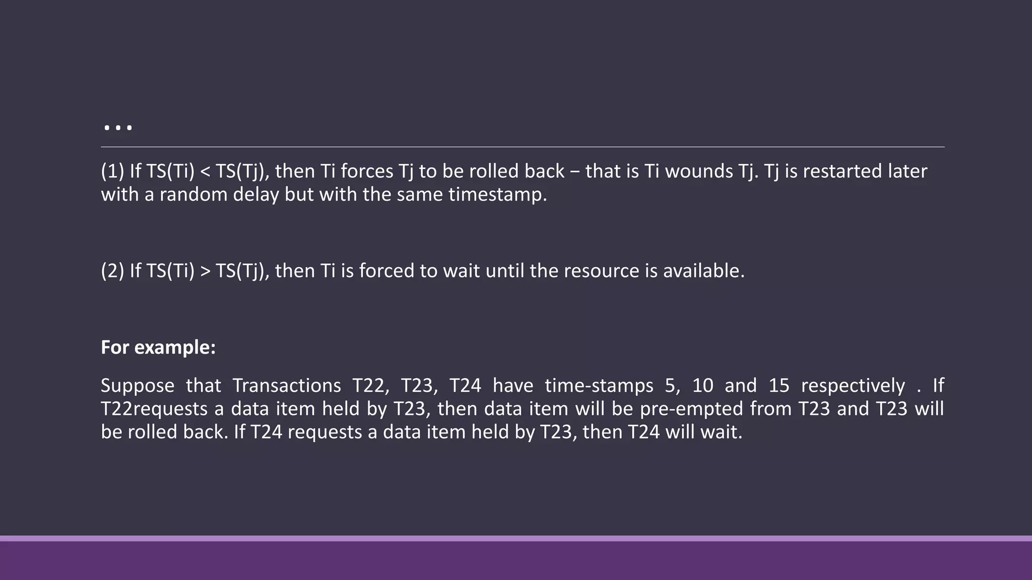 …
(1) If TS(Ti) < TS(Tj), then Ti forces Tj to be rolled back − that is Ti wounds Tj. Tj is restarted later
with a random delay but with the same timestamp.
(2) If TS(Ti) > TS(Tj), then Ti is forced to wait until the resource is available.
For example:
Suppose that Transactions T22, T23, T24 have time-stamps 5, 10 and 15 respectively . If
T22requests a data item held by T23, then data item will be pre-empted from T23 and T23 will
be rolled back. If T24 requests a data item held by T23, then T24 will wait.
 