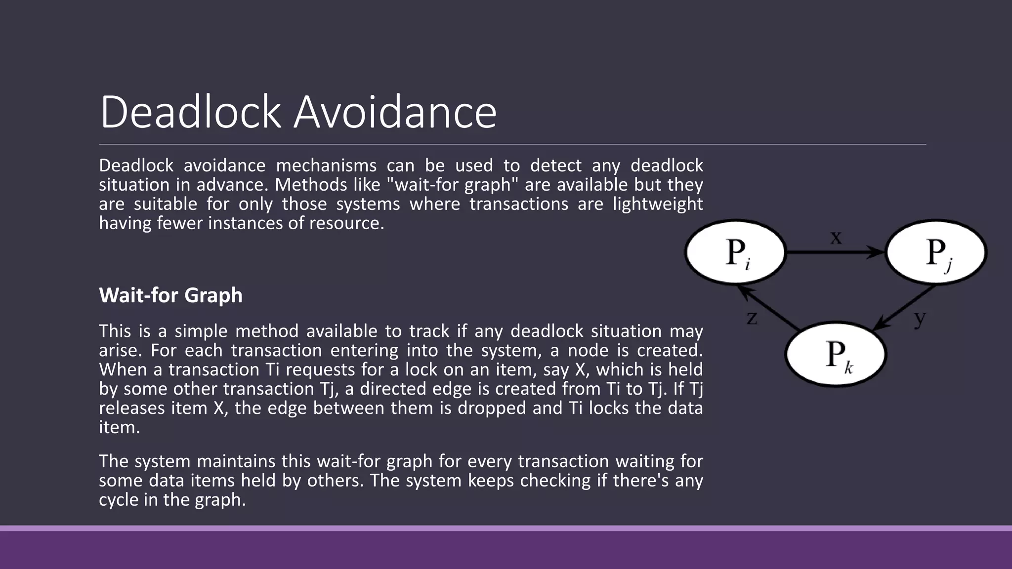 Deadlock Avoidance
Deadlock avoidance mechanisms can be used to detect any deadlock
situation in advance. Methods like "wait-for graph" are available but they
are suitable for only those systems where transactions are lightweight
having fewer instances of resource.
Wait-for Graph
This is a simple method available to track if any deadlock situation may
arise. For each transaction entering into the system, a node is created.
When a transaction Ti requests for a lock on an item, say X, which is held
by some other transaction Tj, a directed edge is created from Ti to Tj. If Tj
releases item X, the edge between them is dropped and Ti locks the data
item.
The system maintains this wait-for graph for every transaction waiting for
some data items held by others. The system keeps checking if there's any
cycle in the graph.
 