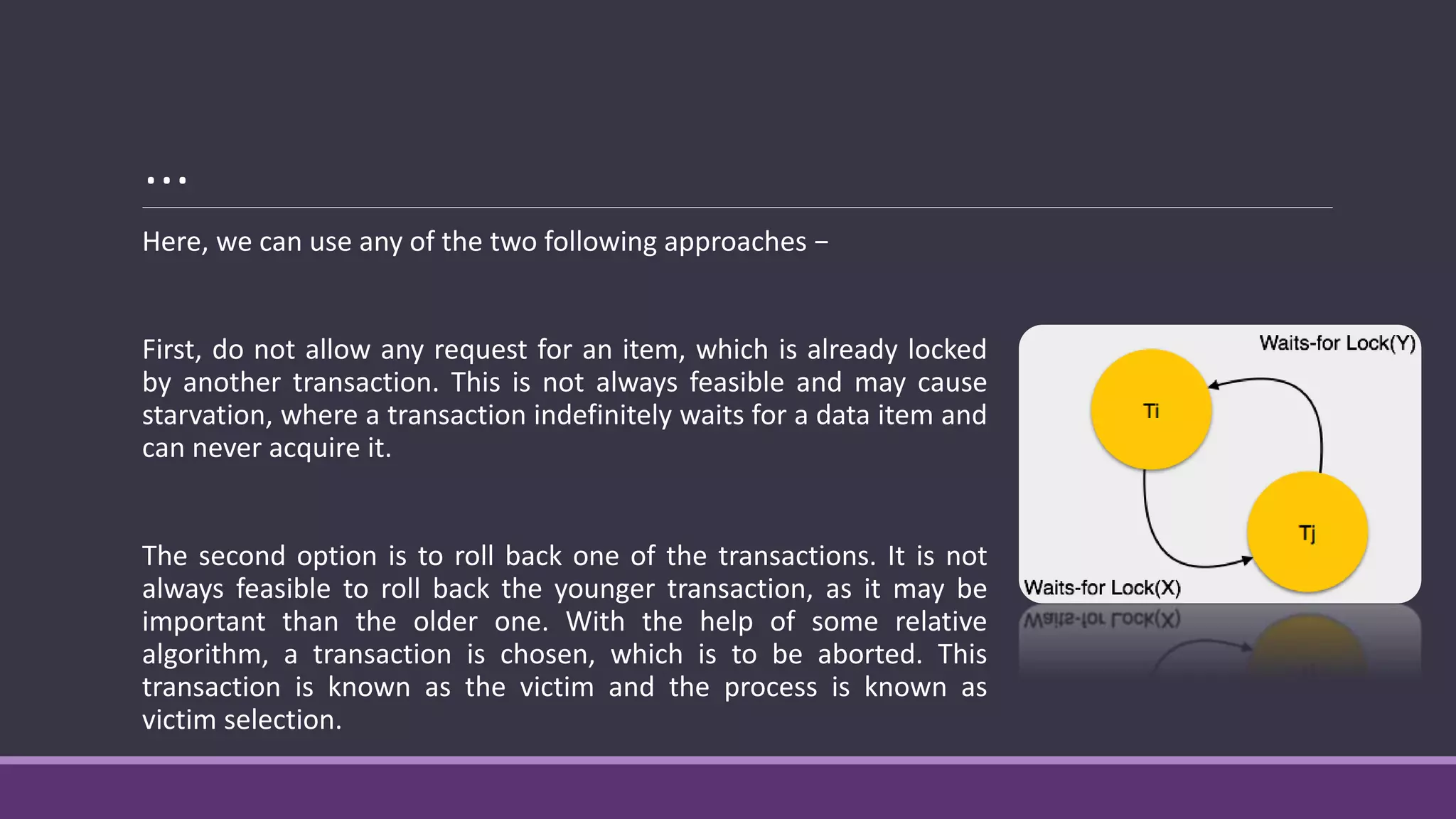 …
Here, we can use any of the two following approaches −
First, do not allow any request for an item, which is already locked
by another transaction. This is not always feasible and may cause
starvation, where a transaction indefinitely waits for a data item and
can never acquire it.
The second option is to roll back one of the transactions. It is not
always feasible to roll back the younger transaction, as it may be
important than the older one. With the help of some relative
algorithm, a transaction is chosen, which is to be aborted. This
transaction is known as the victim and the process is known as
victim selection.
 