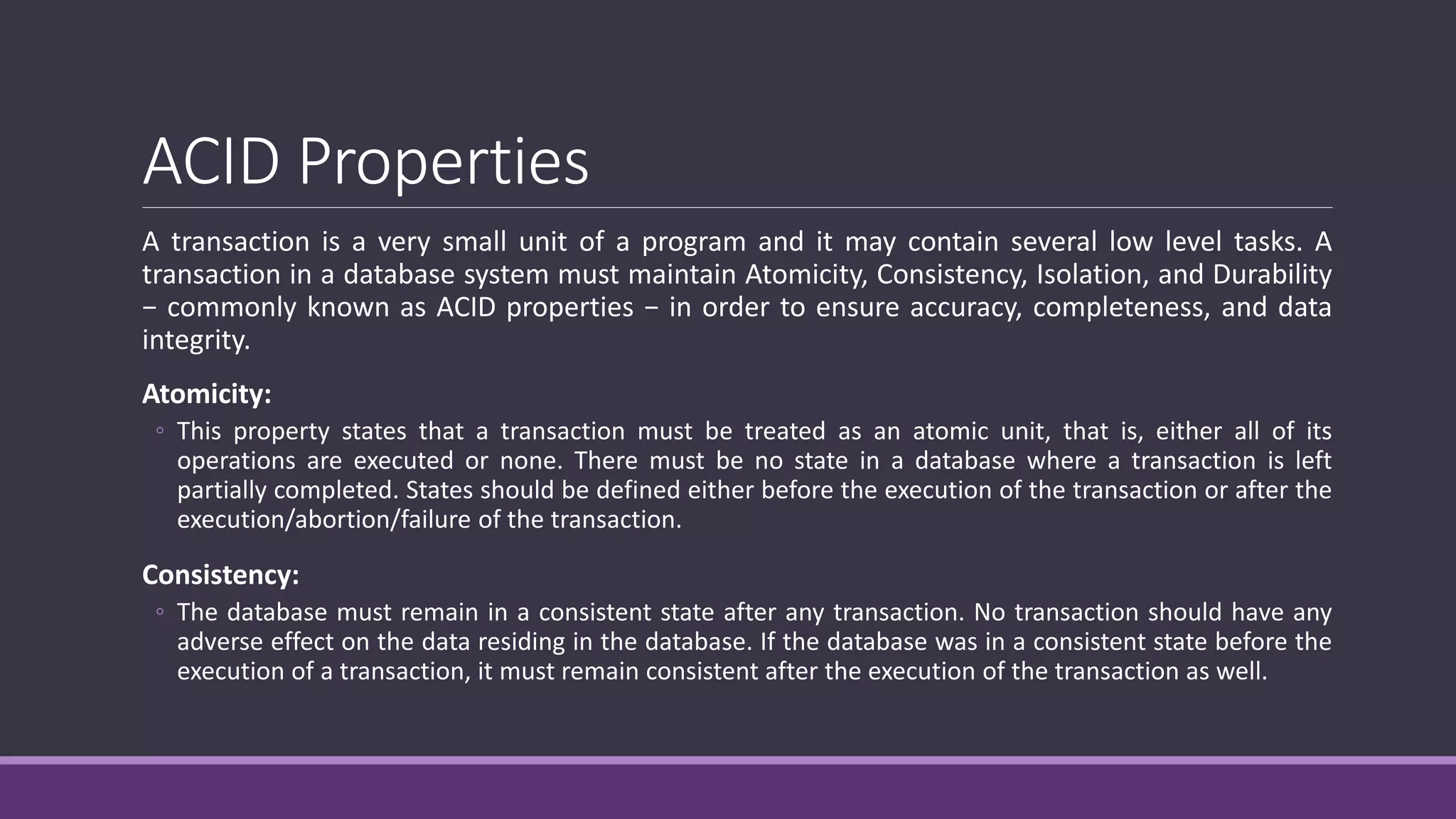 ACID Properties
A transaction is a very small unit of a program and it may contain several low level tasks. A
transaction in a database system must maintain Atomicity, Consistency, Isolation, and Durability
− commonly known as ACID properties − in order to ensure accuracy, completeness, and data
integrity.
Atomicity:
◦ This property states that a transaction must be treated as an atomic unit, that is, either all of its
operations are executed or none. There must be no state in a database where a transaction is left
partially completed. States should be defined either before the execution of the transaction or after the
execution/abortion/failure of the transaction.
Consistency:
◦ The database must remain in a consistent state after any transaction. No transaction should have any
adverse effect on the data residing in the database. If the database was in a consistent state before the
execution of a transaction, it must remain consistent after the execution of the transaction as well.
 