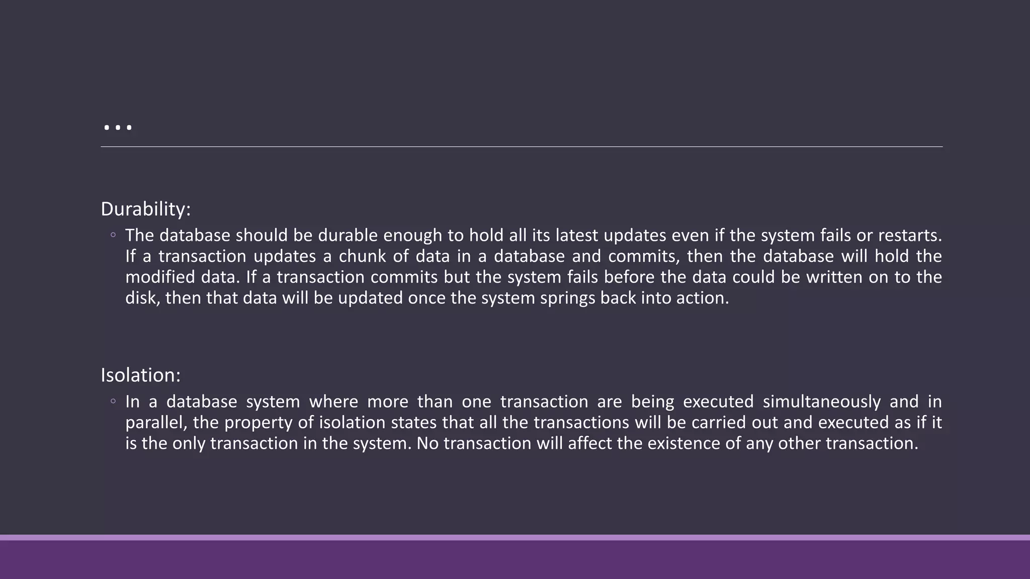 …
Durability:
◦ The database should be durable enough to hold all its latest updates even if the system fails or restarts.
If a transaction updates a chunk of data in a database and commits, then the database will hold the
modified data. If a transaction commits but the system fails before the data could be written on to the
disk, then that data will be updated once the system springs back into action.
Isolation:
◦ In a database system where more than one transaction are being executed simultaneously and in
parallel, the property of isolation states that all the transactions will be carried out and executed as if it
is the only transaction in the system. No transaction will affect the existence of any other transaction.
 