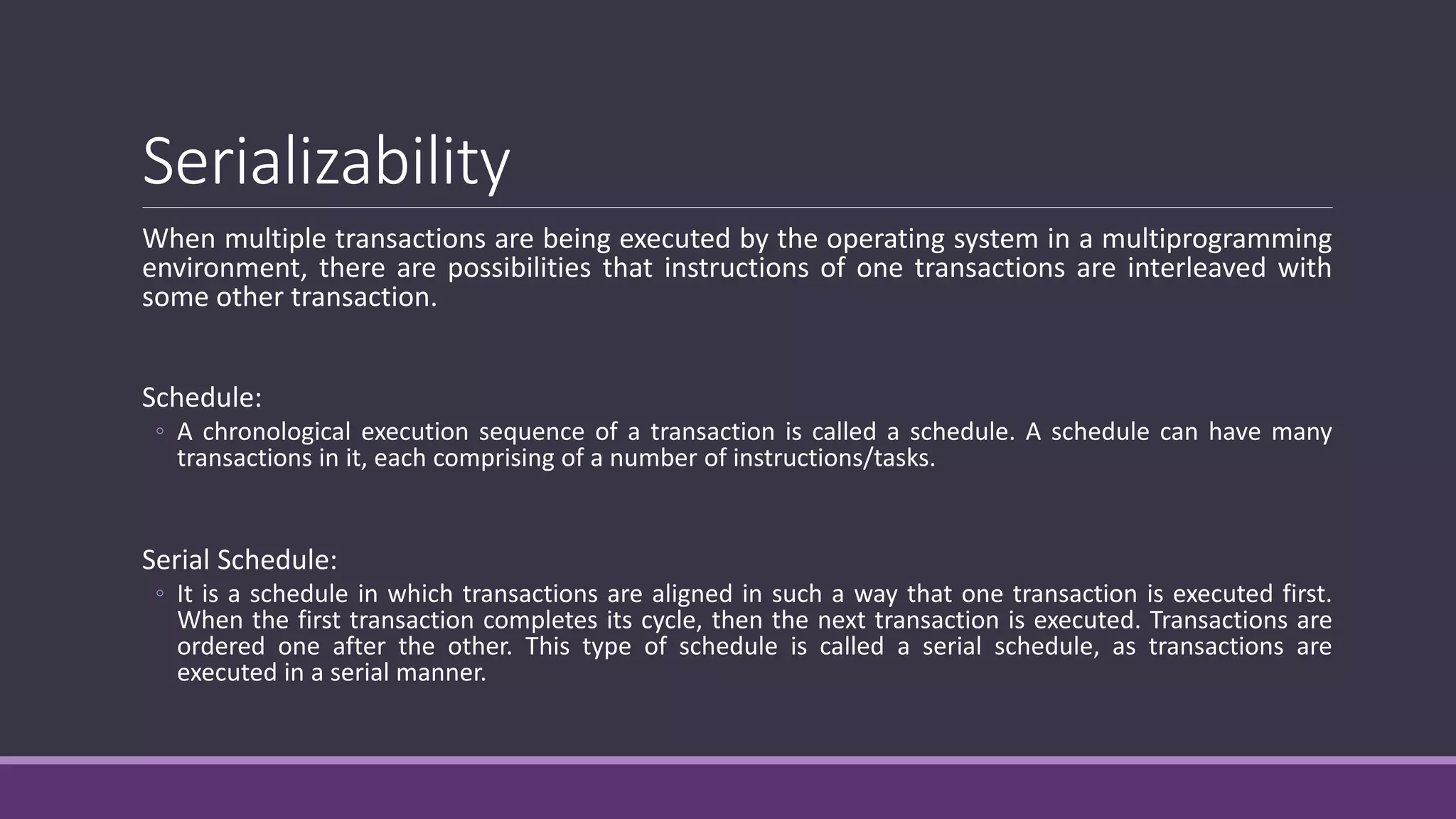 Serializability
When multiple transactions are being executed by the operating system in a multiprogramming
environment, there are possibilities that instructions of one transactions are interleaved with
some other transaction.
Schedule:
◦ A chronological execution sequence of a transaction is called a schedule. A schedule can have many
transactions in it, each comprising of a number of instructions/tasks.
Serial Schedule:
◦ It is a schedule in which transactions are aligned in such a way that one transaction is executed first.
When the first transaction completes its cycle, then the next transaction is executed. Transactions are
ordered one after the other. This type of schedule is called a serial schedule, as transactions are
executed in a serial manner.
 