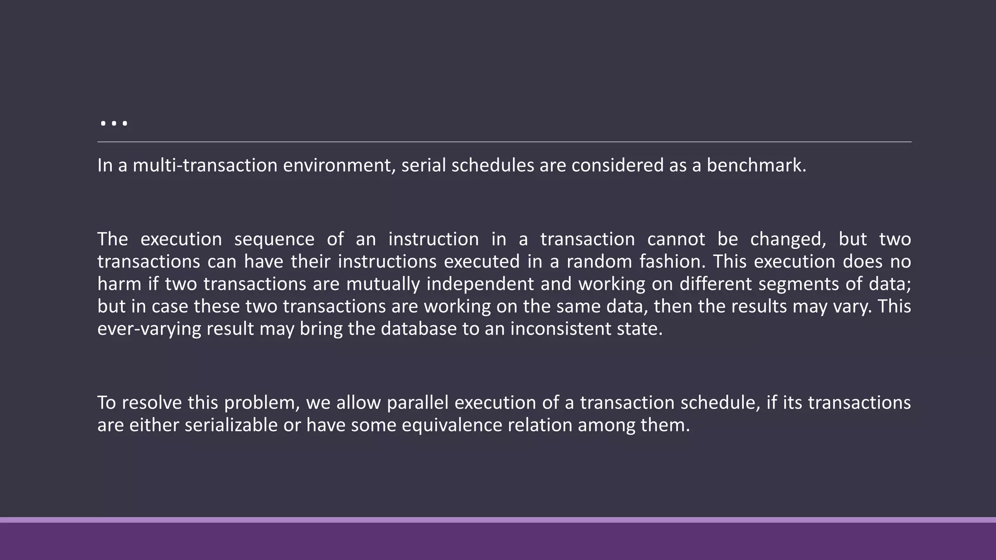 …
In a multi-transaction environment, serial schedules are considered as a benchmark.
The execution sequence of an instruction in a transaction cannot be changed, but two
transactions can have their instructions executed in a random fashion. This execution does no
harm if two transactions are mutually independent and working on different segments of data;
but in case these two transactions are working on the same data, then the results may vary. This
ever-varying result may bring the database to an inconsistent state.
To resolve this problem, we allow parallel execution of a transaction schedule, if its transactions
are either serializable or have some equivalence relation among them.
 