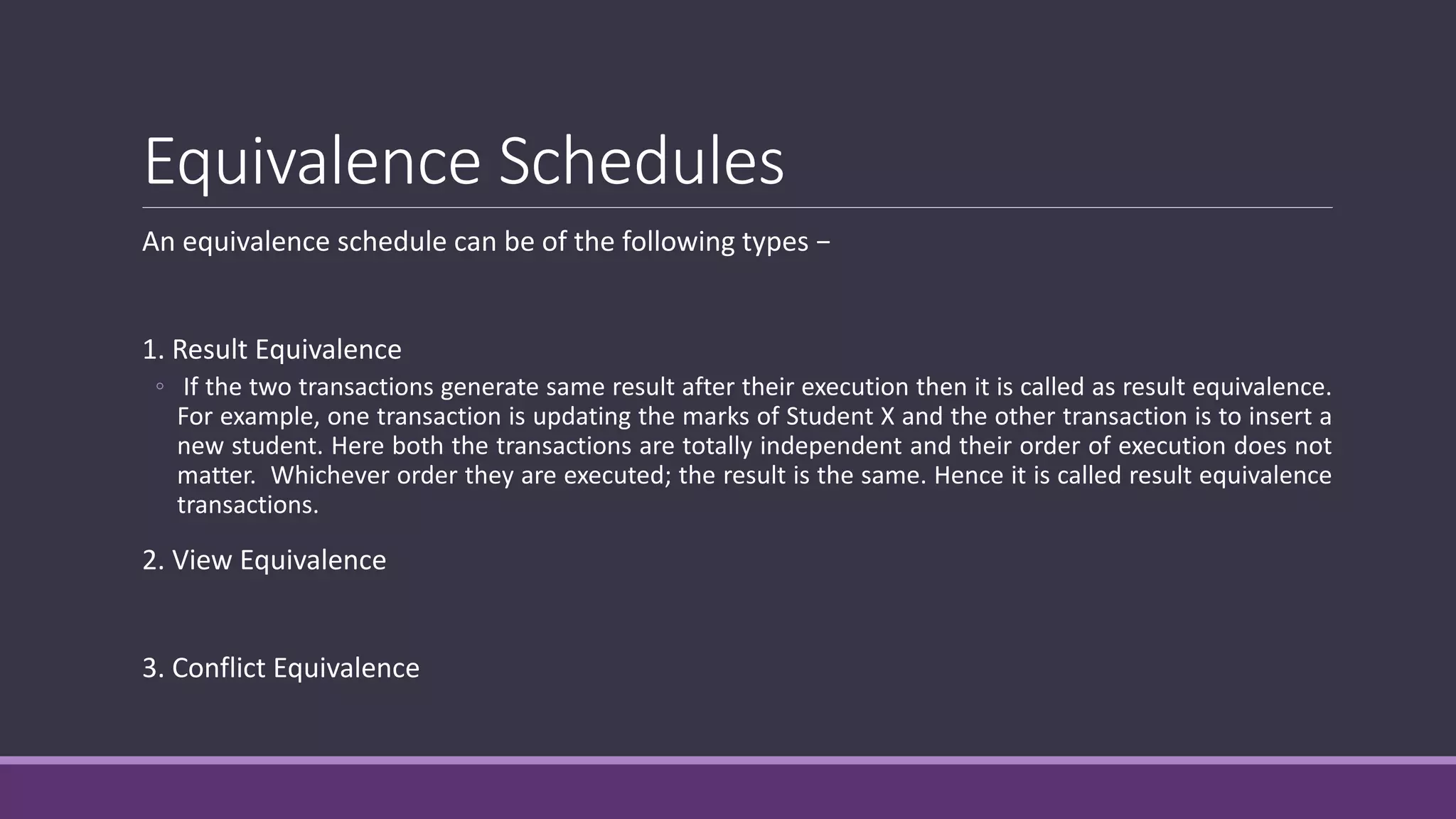 Equivalence Schedules
An equivalence schedule can be of the following types −
1. Result Equivalence
◦ If the two transactions generate same result after their execution then it is called as result equivalence.
For example, one transaction is updating the marks of Student X and the other transaction is to insert a
new student. Here both the transactions are totally independent and their order of execution does not
matter. Whichever order they are executed; the result is the same. Hence it is called result equivalence
transactions.
2. View Equivalence
3. Conflict Equivalence
 