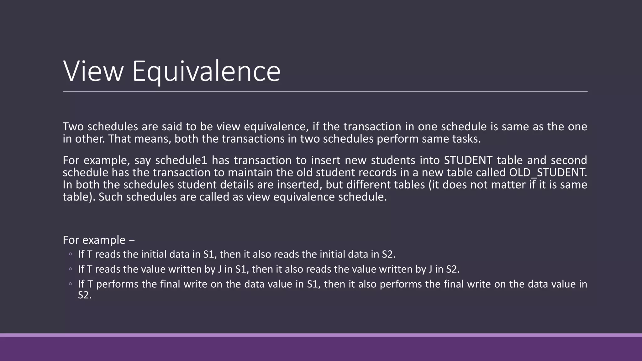 View Equivalence
Two schedules are said to be view equivalence, if the transaction in one schedule is same as the one
in other. That means, both the transactions in two schedules perform same tasks.
For example, say schedule1 has transaction to insert new students into STUDENT table and second
schedule has the transaction to maintain the old student records in a new table called OLD_STUDENT.
In both the schedules student details are inserted, but different tables (it does not matter if it is same
table). Such schedules are called as view equivalence schedule.
For example −
◦ If T reads the initial data in S1, then it also reads the initial data in S2.
◦ If T reads the value written by J in S1, then it also reads the value written by J in S2.
◦ If T performs the final write on the data value in S1, then it also performs the final write on the data value in
S2.
 