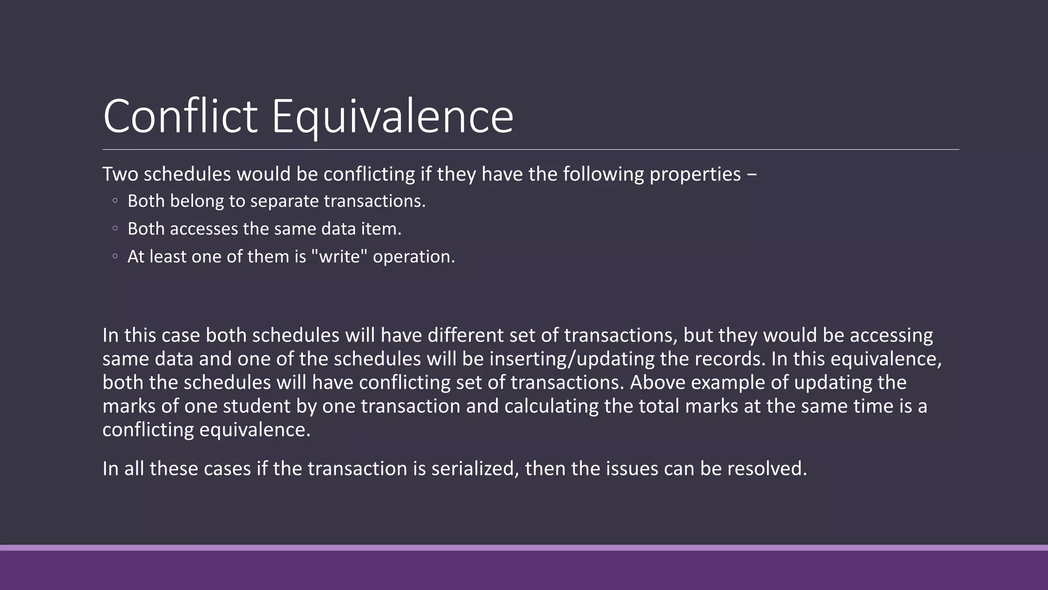 Conflict Equivalence
Two schedules would be conflicting if they have the following properties −
◦ Both belong to separate transactions.
◦ Both accesses the same data item.
◦ At least one of them is "write" operation.
In this case both schedules will have different set of transactions, but they would be accessing
same data and one of the schedules will be inserting/updating the records. In this equivalence,
both the schedules will have conflicting set of transactions. Above example of updating the
marks of one student by one transaction and calculating the total marks at the same time is a
conflicting equivalence.
In all these cases if the transaction is serialized, then the issues can be resolved.
 