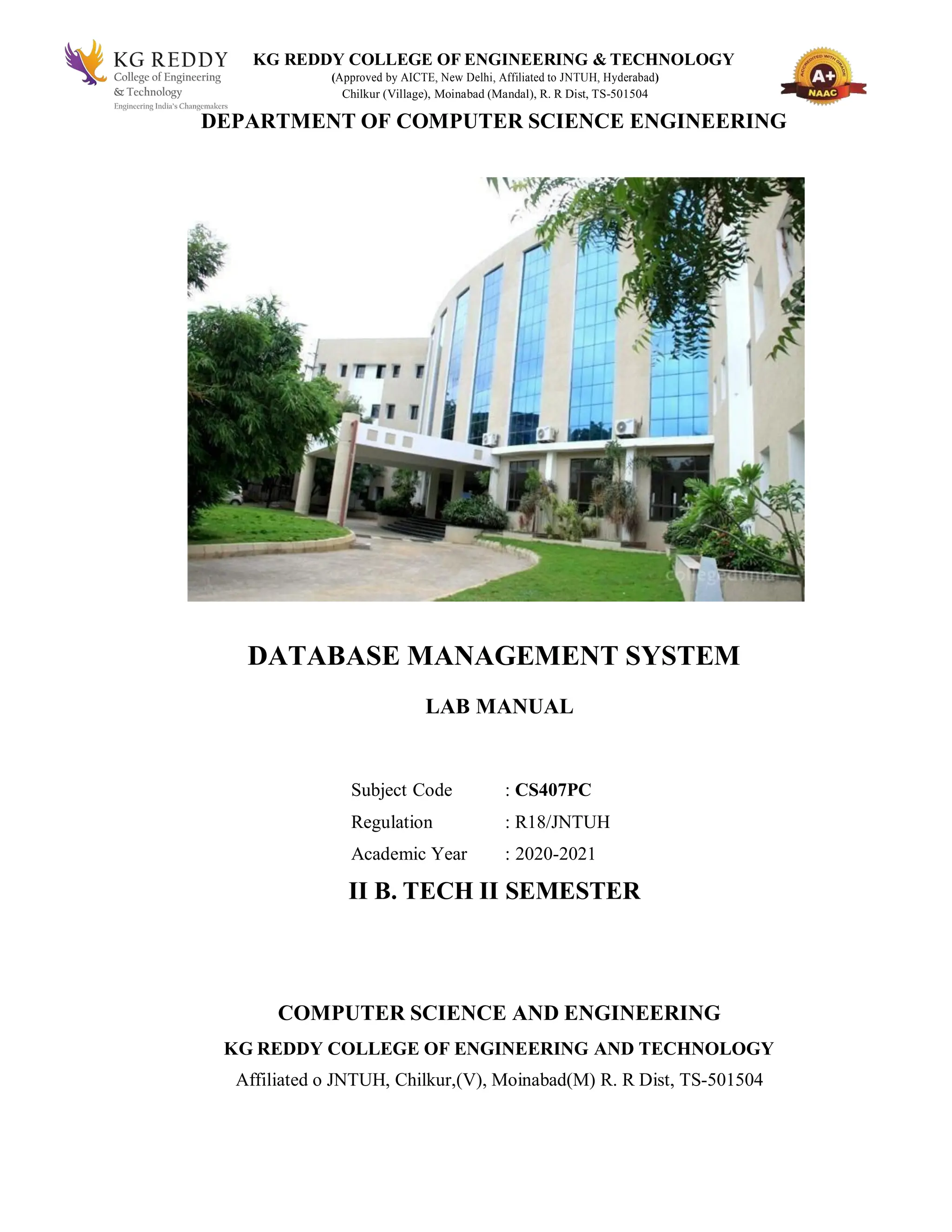 KG REDDY COLLEGE OF ENGINEERING & TECHNOLOGY
(Approved by AICTE, New Delhi, Affiliated to JNTUH, Hyderabad)
Chilkur (Village), Moinabad (Mandal), R. R Dist, TS-501504
DEPARTMENT OF COMPUTER SCIENCE ENGINEERING
DATABASE MANAGEMENT SYSTEM
LAB MANUAL
Subject Code : CS407PC
Regulation : R18/JNTUH
Academic Year : 2020-2021
II B. TECH II SEMESTER
COMPUTER SCIENCE AND ENGINEERING
KG REDDY COLLEGE OF ENGINEERING AND TECHNOLOGY
Affiliated o JNTUH, Chilkur,(V), Moinabad(M) R. R Dist, TS-501504
 