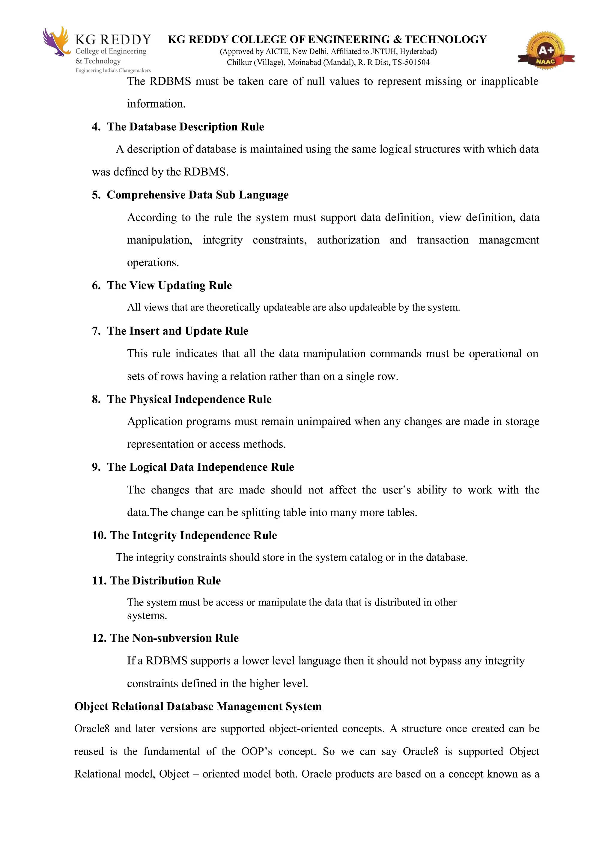 KG REDDY COLLEGE OF ENGINEERING & TECHNOLOGY
(Approved by AICTE, New Delhi, Affiliated to JNTUH, Hyderabad)
Chilkur (Village), Moinabad (Mandal), R. R Dist, TS-501504
The RDBMS must be taken care of null values to represent missing or inapplicable
information.
4. The Database Description Rule
A description of database is maintained using the same logical structures with which data
was defined by the RDBMS.
5. Comprehensive Data Sub Language
According to the rule the system must support data definition, view definition, data
manipulation, integrity constraints, authorization and transaction management
operations.
6. The View Updating Rule
All views that are theoretically updateable are also updateable by the system.
7. The Insert and Update Rule
This rule indicates that all the data manipulation commands must be operational on
sets of rows having a relation rather than on a single row.
8. The Physical Independence Rule
Application programs must remain unimpaired when any changes are made in storage
representation or access methods.
9. The Logical Data Independence Rule
The changes that are made should not affect the user’s ability to work with the
data.The change can be splitting table into many more tables.
10. The Integrity Independence Rule
The integrity constraints should store in the system catalog or in the database.
11. The Distribution Rule
The system must be access or manipulate the data that is distributed in other
systems.
12. The Non-subversion Rule
If a RDBMS supports a lower level language then it should not bypass any integrity
constraints defined in the higher level.
Object Relational Database Management System
Oracle8 and later versions are supported object-oriented concepts. A structure once created can be
reused is the fundamental of the OOP’s concept. So we can say Oracle8 is supported Object
Relational model, Object – oriented model both. Oracle products are based on a concept known as a
 