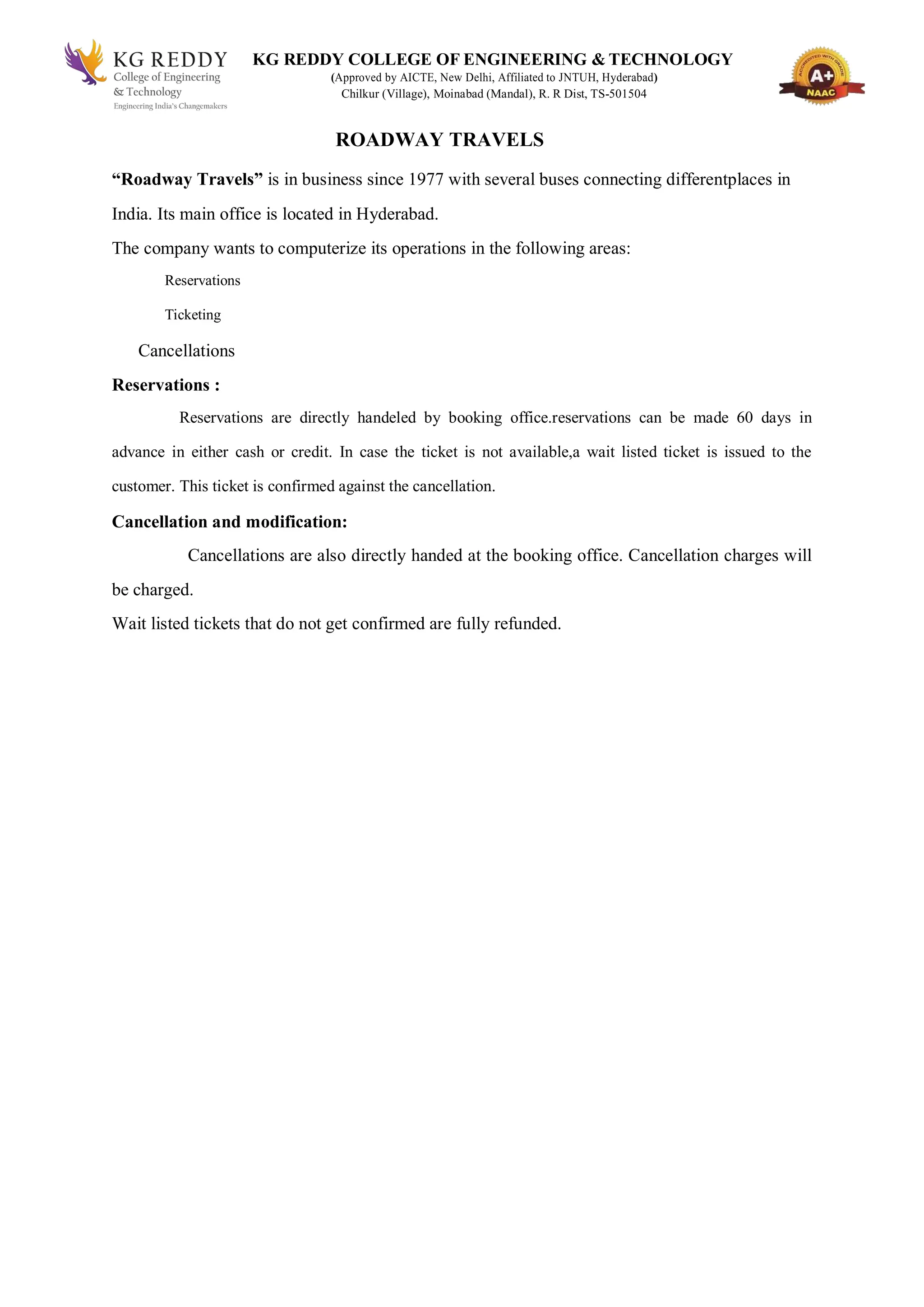 KG REDDY COLLEGE OF ENGINEERING & TECHNOLOGY
(Approved by AICTE, New Delhi, Affiliated to JNTUH, Hyderabad)
Chilkur (Village), Moinabad (Mandal), R. R Dist, TS-501504
ROADWAY TRAVELS
“Roadway Travels” is in business since 1977 with several buses connecting differentplaces in
India. Its main office is located in Hyderabad.
The company wants to computerize its operations in the following areas:
Reservations
Ticketing
Cancellations
Reservations :
Reservations are directly handeled by booking office.reservations can be made 60 days in
advance in either cash or credit. In case the ticket is not available,a wait listed ticket is issued to the
customer. This ticket is confirmed against the cancellation.
Cancellation and modification:
Cancellations are also directly handed at the booking office. Cancellation charges will
be charged.
Wait listed tickets that do not get confirmed are fully refunded.
 
