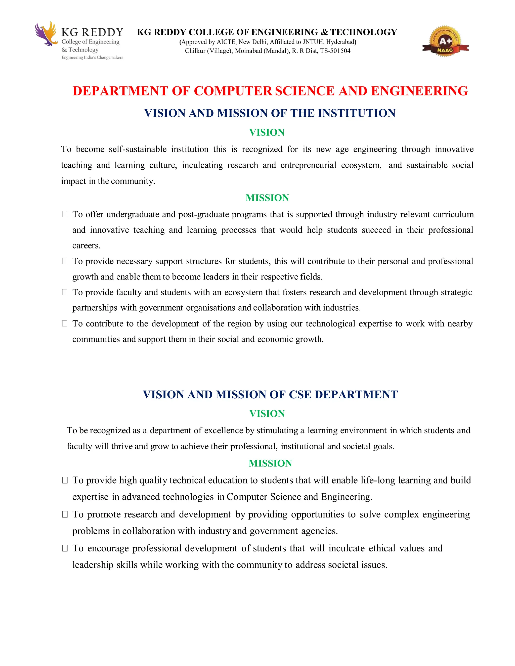 KG REDDY COLLEGE OF ENGINEERING & TECHNOLOGY
(Approved by AICTE, New Delhi, Affiliated to JNTUH, Hyderabad)
Chilkur (Village), Moinabad (Mandal), R. R Dist, TS-501504
DEPARTMENT OF COMPUTER SCIENCE AND ENGINEERING
VISION AND MISSION OF THE INSTITUTION
VISION
To become self-sustainable institution this is recognized for its new age engineering through innovative
teaching and learning culture, inculcating research and entrepreneurial ecosystem, and sustainable social
impact in the community.
MISSION
To offer undergraduate and post-graduate programs that is supported through industry relevant curriculum
and innovative teaching and learning processes that would help students succeed in their professional
careers.
To provide necessary support structures for students, this will contribute to their personal and professional
growth and enable them to become leaders in their respective fields.
To provide faculty and students with an ecosystem that fosters research and development through strategic
partnerships with government organisations and collaboration with industries.
To contribute to the development of the region by using our technological expertise to work with nearby
communities and support them in their social and economic growth.
VISION AND MISSION OF CSE DEPARTMENT
VISION
To be recognized as a department of excellence by stimulating a learning environment in which students and
faculty will thrive and grow to achieve their professional, institutional and societal goals.
MISSION
To provide high quality technical education to students that will enable life-long learning and build
expertise in advanced technologies in Computer Science and Engineering.
To promote research and development by providing opportunities to solve complex engineering
problems in collaboration with industryand government agencies.
To encourage professional development of students that will inculcate ethical values and
leadership skills while working with the community to address societal issues.
 