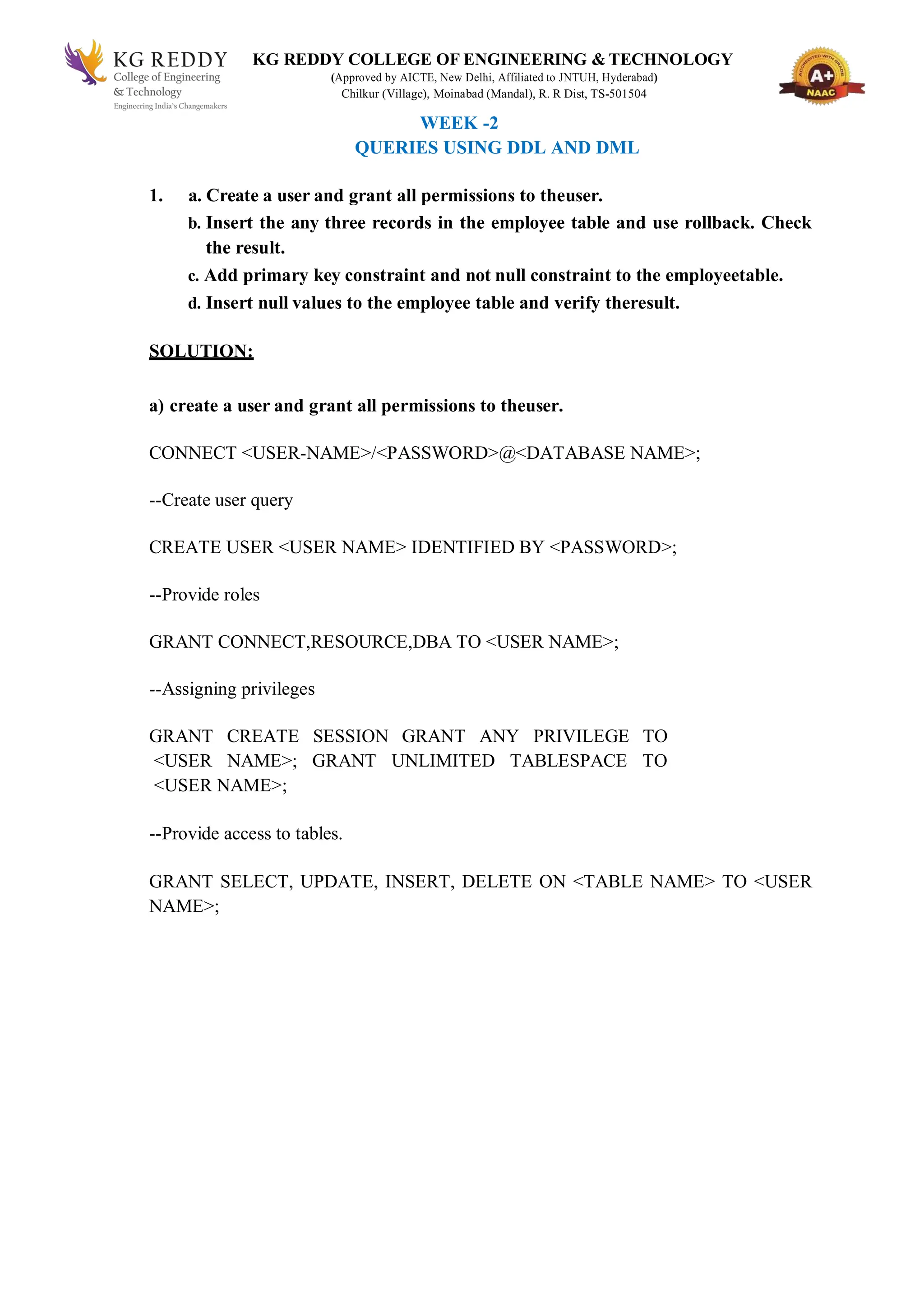 KG REDDY COLLEGE OF ENGINEERING & TECHNOLOGY
(Approved by AICTE, New Delhi, Affiliated to JNTUH, Hyderabad)
Chilkur (Village), Moinabad (Mandal), R. R Dist, TS-501504
WEEK -2
QUERIES USING DDL AND DML
1. a. Create a user and grant all permissions to theuser.
b. Insert the any three records in the employee table and use rollback. Check
the result.
c. Add primary key constraint and not null constraint to the employeetable.
d. Insert null values to the employee table and verify theresult.
SOLUTION:
a) create a user and grant all permissions to theuser.
CONNECT <USER-NAME>/<PASSWORD>@<DATABASE NAME>;
--Create user query
CREATE USER <USER NAME> IDENTIFIED BY <PASSWORD>;
--Provide roles
GRANT CONNECT,RESOURCE,DBA TO <USER NAME>;
--Assigning privileges
GRANT CREATE SESSION GRANT ANY PRIVILEGE TO
<USER NAME>; GRANT UNLIMITED TABLESPACE TO
<USER NAME>;
--Provide access to tables.
GRANT SELECT, UPDATE, INSERT, DELETE ON <TABLE NAME> TO <USER
NAME>;
 
