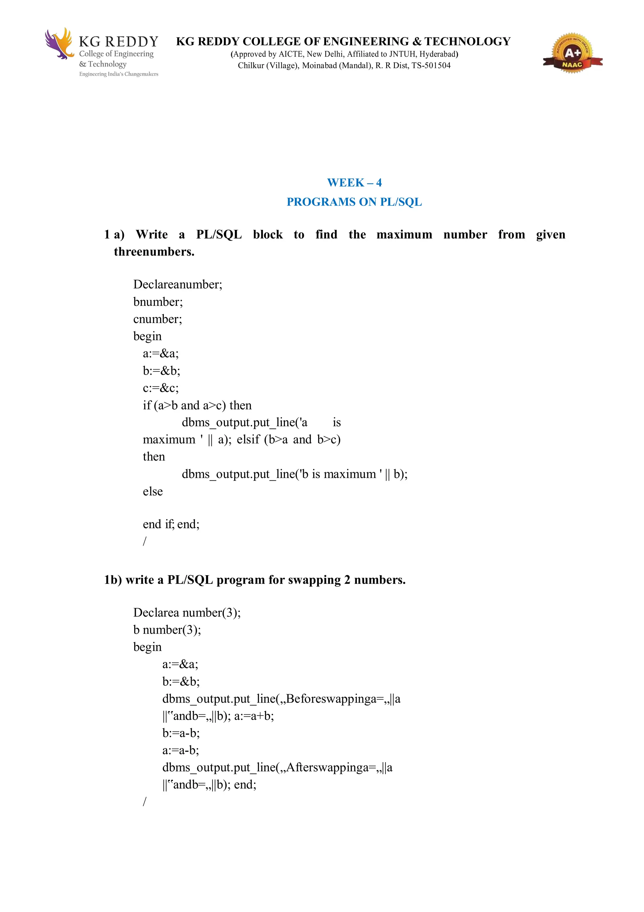 KG REDDY COLLEGE OF ENGINEERING & TECHNOLOGY
(Approved by AICTE, New Delhi, Affiliated to JNTUH, Hyderabad)
Chilkur (Village), Moinabad (Mandal), R. R Dist, TS-501504
WEEK – 4
PROGRAMS ON PL/SQL
1 a) Write a PL/SQL block to find the maximum number from given
threenumbers.
Declareanumber;
bnumber;
cnumber;
begin
a:=&a;
b:=&b;
c:=&c;
if (a>b and a>c) then
dbms_output.put_line('a is
maximum ' || a); elsif (b>a and b>c)
then
dbms_output.put_line('b is maximum ' || b);
else
end if; end;
/
1b) write a PL/SQL program for swapping 2 numbers.
Declarea number(3);
b number(3);
begin
a:=&a;
b:=&b;
dbms_output.put_line(„Beforeswappinga=„||a
||‟andb=„||b); a:=a+b;
b:=a-b;
a:=a-b;
dbms_output.put_line(„Afterswappinga=„||a
||‟andb=„||b); end;
/
 