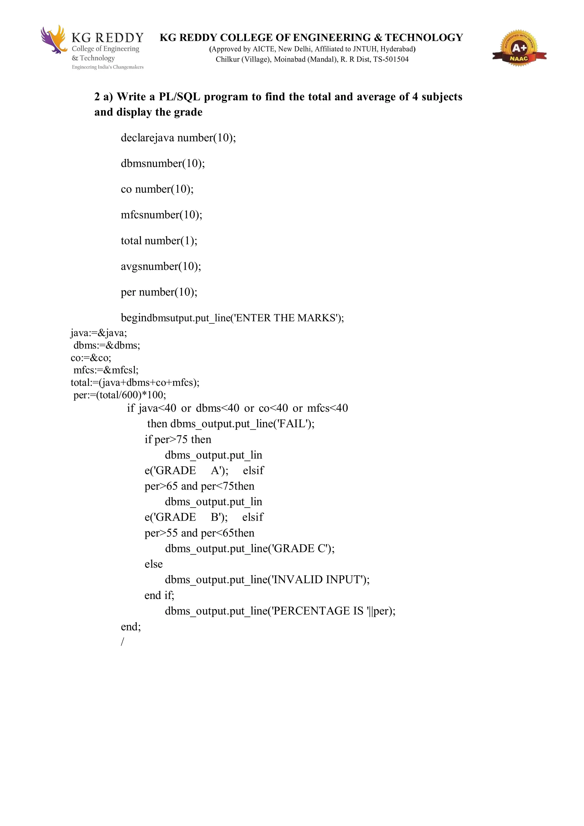KG REDDY COLLEGE OF ENGINEERING & TECHNOLOGY
(Approved by AICTE, New Delhi, Affiliated to JNTUH, Hyderabad)
Chilkur (Village), Moinabad (Mandal), R. R Dist, TS-501504
2 a) Write a PL/SQL program to find the total and average of 4 subjects
and display the grade
declarejava number(10);
dbmsnumber(10);
co number(10);
mfcsnumber(10);
total number(1);
avgsnumber(10);
per number(10);
begindbmsutput.put_line('ENTER THE MARKS');
java:=&java;
dbms:=&dbms;
co:=&co;
mfcs:=&mfcsl;
total:=(java+dbms+co+mfcs);
per:=(total/600)*100;
if java<40 or dbms<40 or co<40 or mfcs<40
then dbms_output.put_line('FAIL');
if per>75 then
dbms_output.put_lin
e('GRADE A'); elsif
per>65 and per<75then
dbms_output.put_lin
e('GRADE B'); elsif
per>55 and per<65then
dbms_output.put_line('GRADE C');
else
dbms_output.put_line('INVALID INPUT');
end if;
dbms_output.put_line('PERCENTAGE IS '||per);
end;
/
 