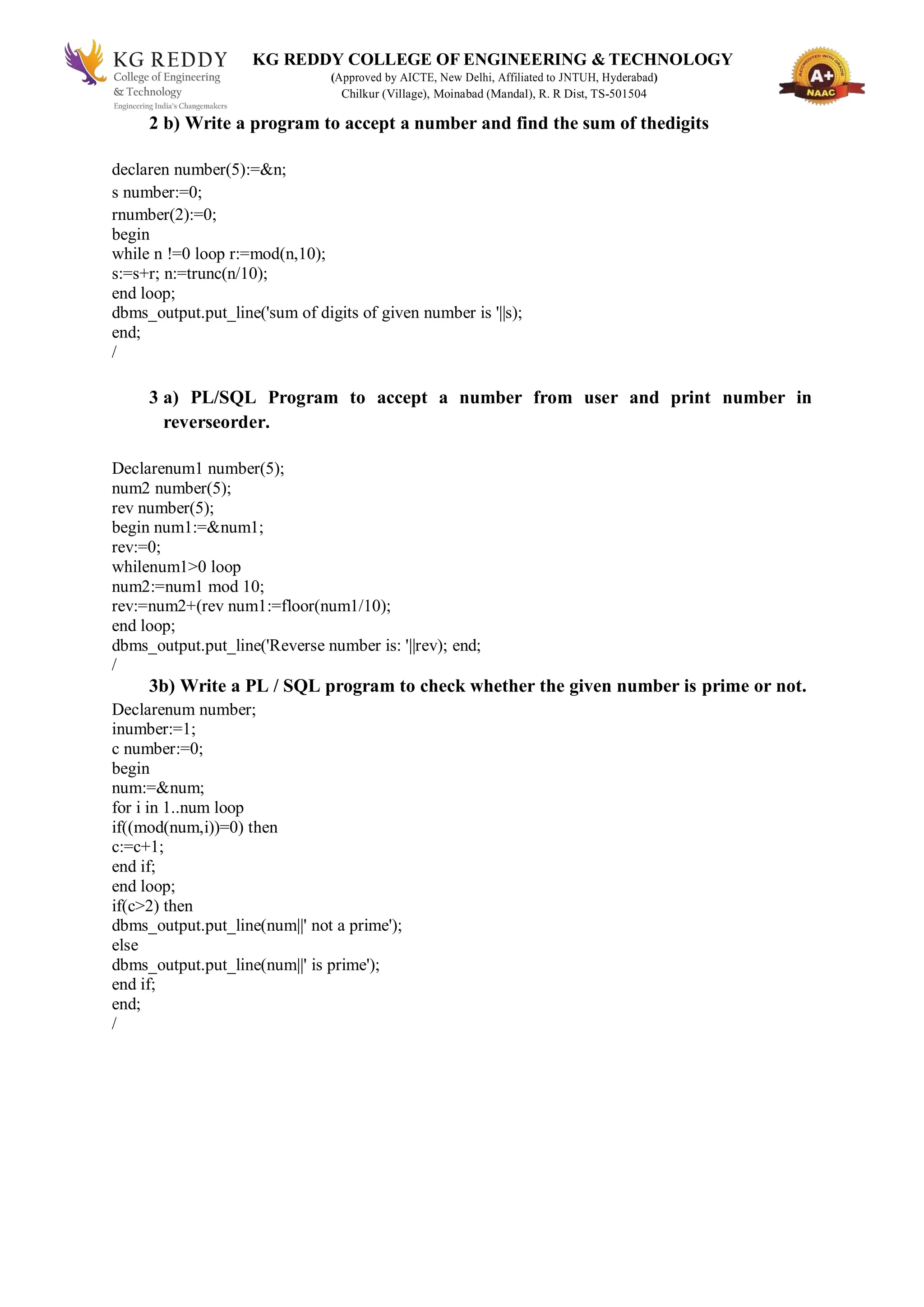 KG REDDY COLLEGE OF ENGINEERING & TECHNOLOGY
(Approved by AICTE, New Delhi, Affiliated to JNTUH, Hyderabad)
Chilkur (Village), Moinabad (Mandal), R. R Dist, TS-501504
2 b) Write a program to accept a number and find the sum of thedigits
declaren number(5):=&n;
s number:=0;
rnumber(2):=0;
begin
while n !=0 loop r:=mod(n,10);
s:=s+r; n:=trunc(n/10);
end loop;
dbms_output.put_line('sum of digits of given number is '||s);
end;
/
3 a) PL/SQL Program to accept a number from user and print number in
reverseorder.
Declarenum1 number(5);
num2 number(5);
rev number(5);
begin num1:=&num1;
rev:=0;
whilenum1>0 loop
num2:=num1 mod 10;
rev:=num2+(rev num1:=floor(num1/10);
end loop;
dbms_output.put_line('Reverse number is: '||rev); end;
/
3b) Write a PL / SQL program to check whether the given number is prime or not.
Declarenum number;
inumber:=1;
c number:=0;
begin
num:=&num;
for i in 1..num loop
if((mod(num,i))=0) then
c:=c+1;
end if;
end loop;
if(c>2) then
dbms_output.put_line(num||' not a prime');
else
dbms_output.put_line(num||' is prime');
end if;
end;
/
 