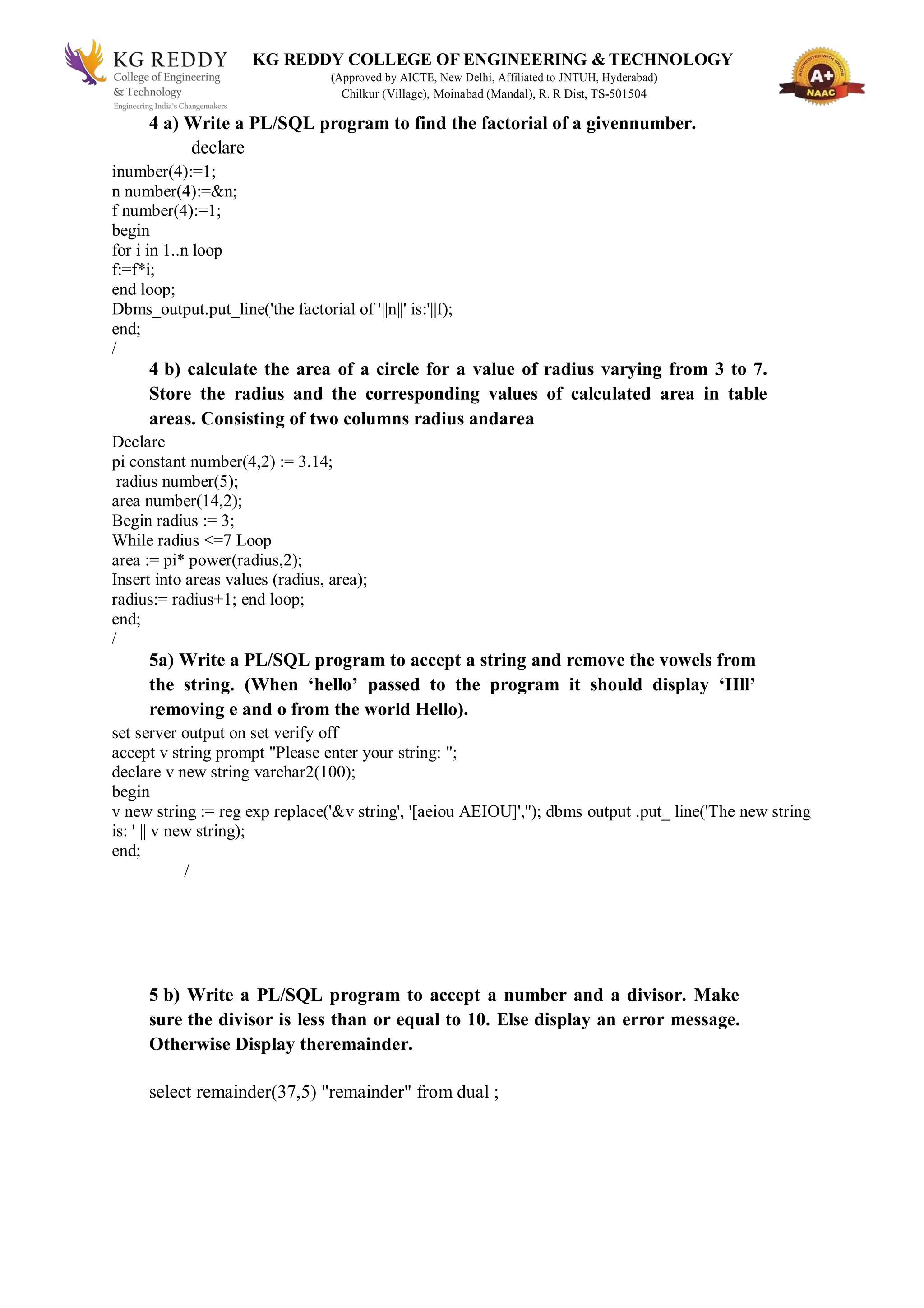 KG REDDY COLLEGE OF ENGINEERING & TECHNOLOGY
(Approved by AICTE, New Delhi, Affiliated to JNTUH, Hyderabad)
Chilkur (Village), Moinabad (Mandal), R. R Dist, TS-501504
4 a) Write a PL/SQL program to find the factorial of a givennumber.
declare
inumber(4):=1;
n number(4):=&n;
f number(4):=1;
begin
for i in 1..n loop
f:=f*i;
end loop;
Dbms_output.put_line('the factorial of '||n||' is:'||f);
end;
/
4 b) calculate the area of a circle for a value of radius varying from 3 to 7.
Store the radius and the corresponding values of calculated area in table
areas. Consisting of two columns radius andarea
Declare
pi constant number(4,2) := 3.14;
radius number(5);
area number(14,2);
Begin radius := 3;
While radius <=7 Loop
area := pi* power(radius,2);
Insert into areas values (radius, area);
radius:= radius+1; end loop;
end;
/
5a) Write a PL/SQL program to accept a string and remove the vowels from
the string. (When ‘hello’ passed to the program it should display ‘Hll’
removing e and o from the world Hello).
set server output on set verify off
accept v string prompt "Please enter your string: ";
declare v new string varchar2(100);
begin
v new string := reg exp replace('&v string', '[aeiou AEIOU]',''); dbms output .put_ line('The new string
is: ' || v new string);
end;
/
5 b) Write a PL/SQL program to accept a number and a divisor. Make
sure the divisor is less than or equal to 10. Else display an error message.
Otherwise Display theremainder.
select remainder(37,5) "remainder" from dual ;
 