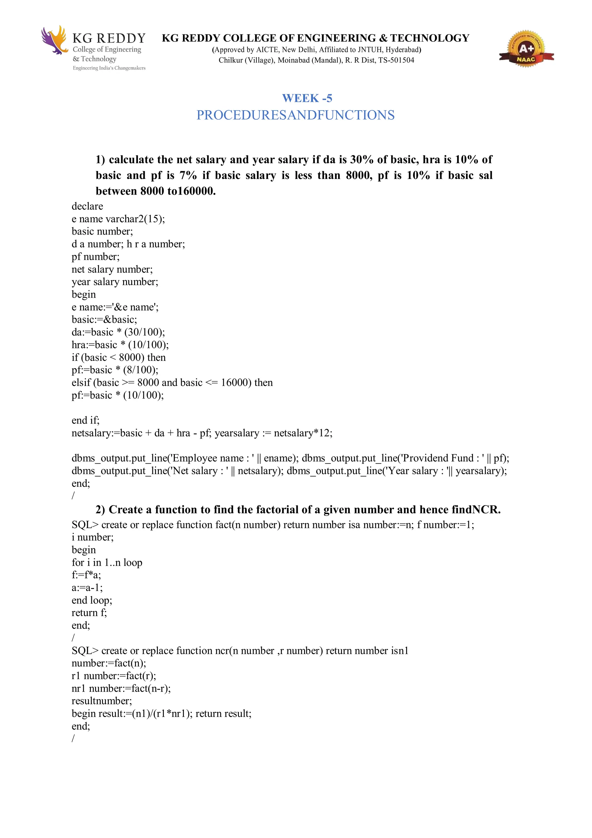 KG REDDY COLLEGE OF ENGINEERING & TECHNOLOGY
(Approved by AICTE, New Delhi, Affiliated to JNTUH, Hyderabad)
Chilkur (Village), Moinabad (Mandal), R. R Dist, TS-501504
WEEK -5
PROCEDURESANDFUNCTIONS
1) calculate the net salary and year salary if da is 30% of basic, hra is 10% of
basic and pf is 7% if basic salary is less than 8000, pf is 10% if basic sal
between 8000 to160000.
declare
e name varchar2(15);
basic number;
d a number; h r a number;
pf number;
net salary number;
year salary number;
begin
e name:='&e name';
basic:=&basic;
da:=basic * (30/100);
hra:=basic * (10/100);
if (basic < 8000) then
pf:=basic * (8/100);
elsif (basic >= 8000 and basic <= 16000) then
pf:=basic * (10/100);
end if;
netsalary:=basic + da + hra - pf; yearsalary := netsalary*12;
dbms_output.put_line('Employee name : ' || ename); dbms_output.put_line('Providend Fund : ' || pf);
dbms_output.put_line('Net salary : ' || netsalary); dbms_output.put_line('Year salary : '|| yearsalary);
end;
/
2) Create a function to find the factorial of a given number and hence findNCR.
SQL> create or replace function fact(n number) return number isa number:=n; f number:=1;
i number;
begin
for i in 1..n loop
f:=f*a;
a:=a-1;
end loop;
return f;
end;
/
SQL> create or replace function ncr(n number ,r number) return number isn1
number:=fact(n);
r1 number:=fact(r);
nr1 number:=fact(n-r);
resultnumber;
begin result:=(n1)/(r1*nr1); return result;
end;
/
 