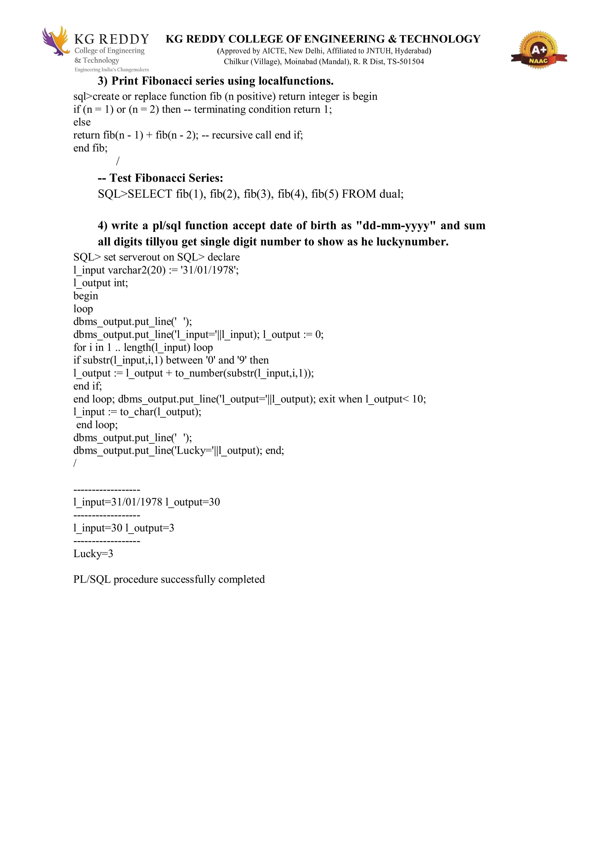 KG REDDY COLLEGE OF ENGINEERING & TECHNOLOGY
(Approved by AICTE, New Delhi, Affiliated to JNTUH, Hyderabad)
Chilkur (Village), Moinabad (Mandal), R. R Dist, TS-501504
3) Print Fibonacci series using localfunctions.
sql>create or replace function fib (n positive) return integer is begin
if (n = 1) or (n = 2) then -- terminating condition return 1;
else
return fib(n - 1) + fib(n - 2); -- recursive call end if;
end fib;
/
-- Test Fibonacci Series:
SQL>SELECT fib(1), fib(2), fib(3), fib(4), fib(5) FROM dual;
4) write a pl/sql function accept date of birth as "dd-mm-yyyy" and sum
all digits tillyou get single digit number to show as he luckynumber.
SQL> set serverout on SQL> declare
l_input varchar2(20) := '31/01/1978';
l_output int;
begin
loop
dbms_output.put_line(' ');
dbms_output.put_line('l_input='||l_input); l_output := 0;
for i in 1 .. length(l_input) loop
if substr(l_input,i,1) between '0' and '9' then
l_output := l_output + to_number(substr(l_input,i,1));
end if;
end loop; dbms_output.put_line('l_output='||l_output); exit when l_output< 10;
l_input := to_char(l_output);
end loop;
dbms_output.put_line(' ');
dbms_output.put_line('Lucky='||l_output); end;
/
------------------
l_input=31/01/1978 l_output=30
------------------
l_input=30 l_output=3
------------------
Lucky=3
PL/SQL procedure successfully completed
 