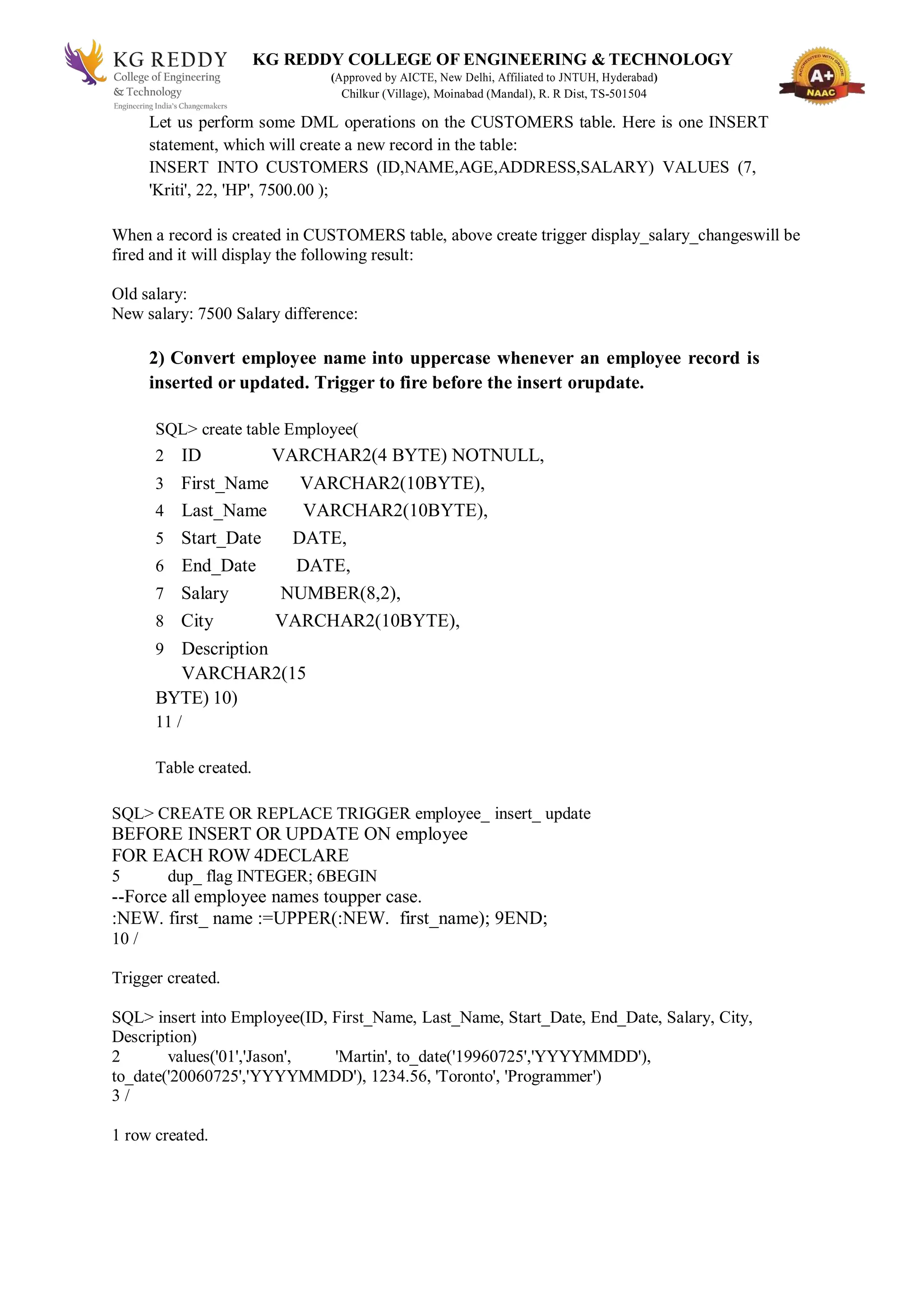 KG REDDY COLLEGE OF ENGINEERING & TECHNOLOGY
(Approved by AICTE, New Delhi, Affiliated to JNTUH, Hyderabad)
Chilkur (Village), Moinabad (Mandal), R. R Dist, TS-501504
Let us perform some DML operations on the CUSTOMERS table. Here is one INSERT
statement, which will create a new record in the table:
INSERT INTO CUSTOMERS (ID,NAME,AGE,ADDRESS,SALARY) VALUES (7,
'Kriti', 22, 'HP', 7500.00 );
When a record is created in CUSTOMERS table, above create trigger display_salary_changeswill be
fired and it will display the following result:
Old salary:
New salary: 7500 Salary difference:
2) Convert employee name into uppercase whenever an employee record is
inserted or updated. Trigger to fire before the insert orupdate.
SQL> create table Employee(
2 ID VARCHAR2(4 BYTE) NOTNULL,
3 First_Name VARCHAR2(10BYTE),
4 Last_Name VARCHAR2(10BYTE),
5 Start_Date DATE,
6 End_Date DATE,
7 Salary NUMBER(8,2),
8 City VARCHAR2(10BYTE),
9 Description
VARCHAR2(15
BYTE) 10)
11 /
Table created.
SQL> CREATE OR REPLACE TRIGGER employee_ insert_ update
BEFORE INSERT OR UPDATE ON employee
FOR EACH ROW 4DECLARE
5 dup_ flag INTEGER; 6BEGIN
--Force all employee names toupper case.
:NEW. first_ name :=UPPER(:NEW. first_name); 9END;
10 /
Trigger created.
SQL> insert into Employee(ID, First_Name, Last_Name, Start_Date, End_Date, Salary, City,
Description)
2 values('01','Jason', 'Martin', to_date('19960725','YYYYMMDD'),
to_date('20060725','YYYYMMDD'), 1234.56, 'Toronto', 'Programmer')
3 /
1 row created.
 