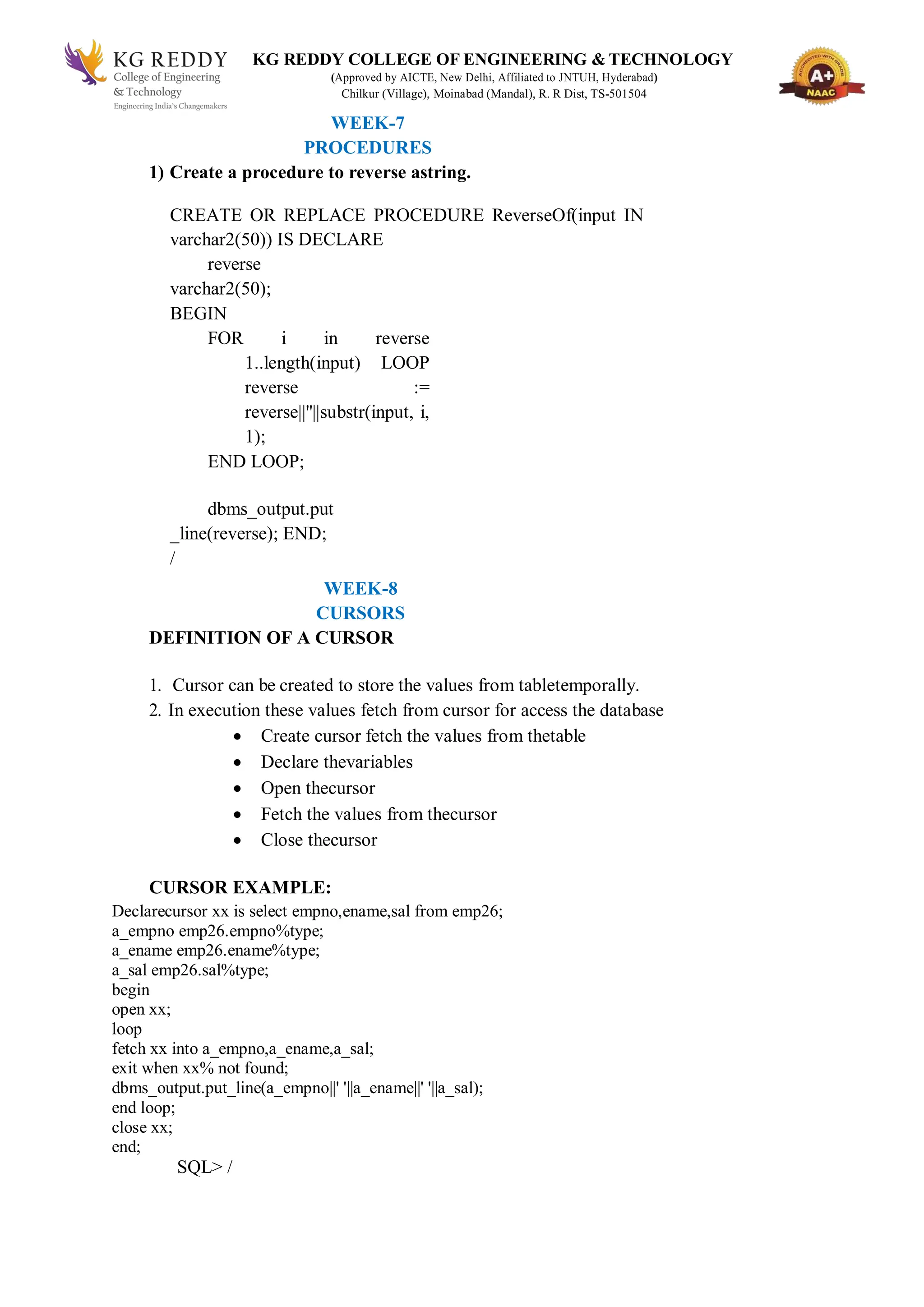 KG REDDY COLLEGE OF ENGINEERING & TECHNOLOGY
(Approved by AICTE, New Delhi, Affiliated to JNTUH, Hyderabad)
Chilkur (Village), Moinabad (Mandal), R. R Dist, TS-501504
WEEK-7
PROCEDURES
1) Create a procedure to reverse astring.
CREATE OR REPLACE PROCEDURE ReverseOf(input IN
varchar2(50)) IS DECLARE
reverse
varchar2(50);
BEGIN
FOR i in reverse
1..length(input) LOOP
reverse :=
reverse||''||substr(input, i,
1);
END LOOP;
dbms_output.put
_line(reverse); END;
/
WEEK-8
CURSORS
DEFINITION OF A CURSOR
1. Cursor can be created to store the values from tabletemporally.
2. In execution these values fetch from cursor for access the database
 Create cursor fetch the values from thetable
 Declare thevariables
 Open thecursor
 Fetch the values from thecursor
 Close thecursor
CURSOR EXAMPLE:
Declarecursor xx is select empno,ename,sal from emp26;
a_empno emp26.empno%type;
a_ename emp26.ename%type;
a_sal emp26.sal%type;
begin
open xx;
loop
fetch xx into a_empno,a_ename,a_sal;
exit when xx% not found;
dbms_output.put_line(a_empno||' '||a_ename||' '||a_sal);
end loop;
close xx;
end;
SQL> /
 