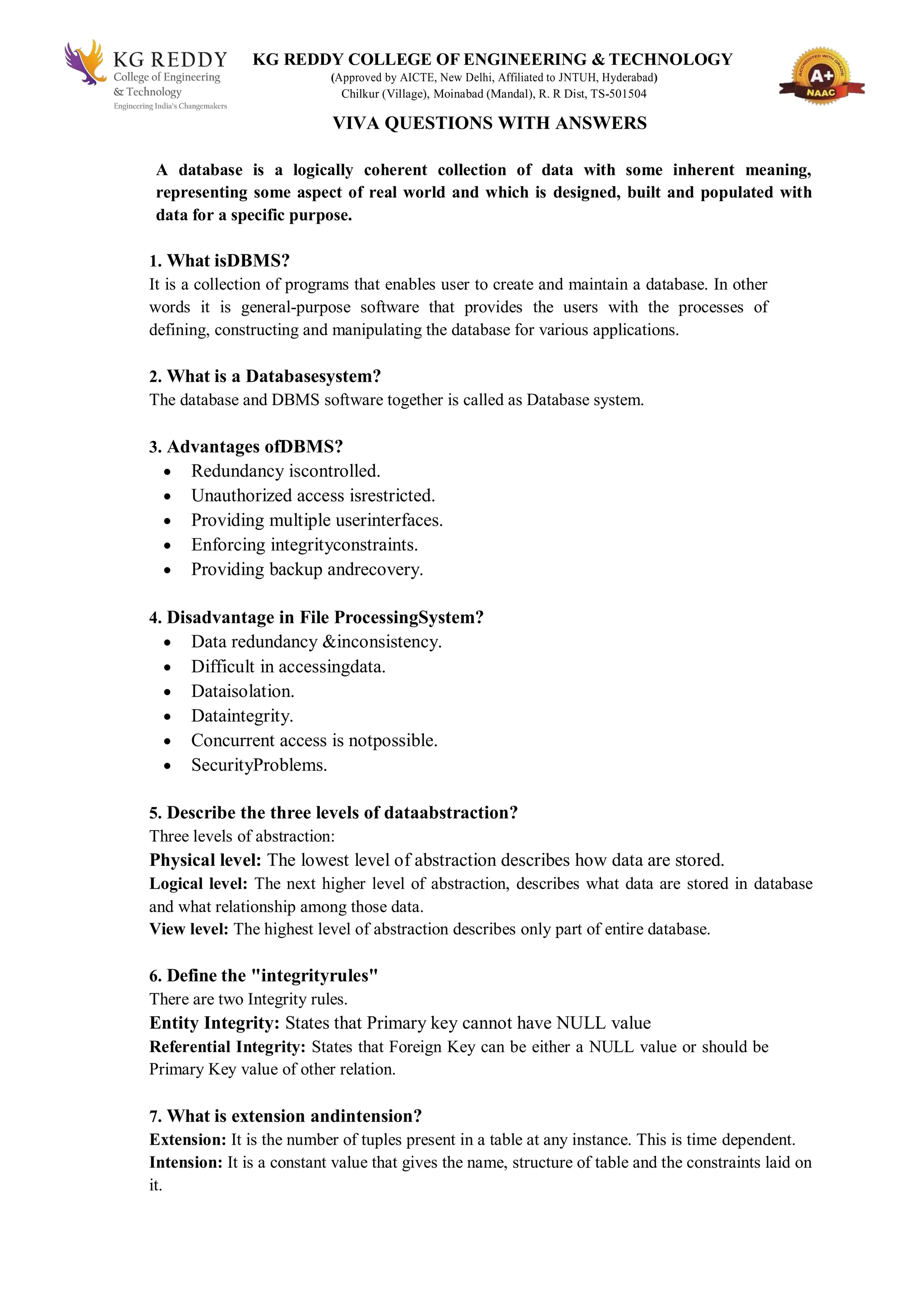 KG REDDY COLLEGE OF ENGINEERING & TECHNOLOGY
(Approved by AICTE, New Delhi, Affiliated to JNTUH, Hyderabad)
Chilkur (Village), Moinabad (Mandal), R. R Dist, TS-501504
VIVA QUESTIONS WITH ANSWERS
A database is a logically coherent collection of data with some inherent meaning,
representing some aspect of real world and which is designed, built and populated with
data for a specific purpose.
1. What isDBMS?
It is a collection of programs that enables user to create and maintain a database. In other
words it is general-purpose software that provides the users with the processes of
defining, constructing and manipulating the database for various applications.
2. What is a Databasesystem?
The database and DBMS software together is called as Database system.
3. Advantages ofDBMS?
 Redundancy iscontrolled.
 Unauthorized access isrestricted.
 Providing multiple userinterfaces.
 Enforcing integrityconstraints.
 Providing backup andrecovery.
4. Disadvantage in File ProcessingSystem?
 Data redundancy &inconsistency.
 Difficult in accessingdata.
 Dataisolation.
 Dataintegrity.
 Concurrent access is notpossible.
 SecurityProblems.
5. Describe the three levels of dataabstraction?
Three levels of abstraction:
Physical level: The lowest level of abstraction describes how data are stored.
Logical level: The next higher level of abstraction, describes what data are stored in database
and what relationship among those data.
View level: The highest level of abstraction describes only part of entire database.
6. Define the "integrityrules"
There are two Integrity rules.
Entity Integrity: States that Primary key cannot have NULL value
Referential Integrity: States that Foreign Key can be either a NULL value or should be
Primary Key value of other relation.
7. What is extension andintension?
Extension: It is the number of tuples present in a table at any instance. This is time dependent.
Intension: It is a constant value that gives the name, structure of table and the constraints laid on
it.
 