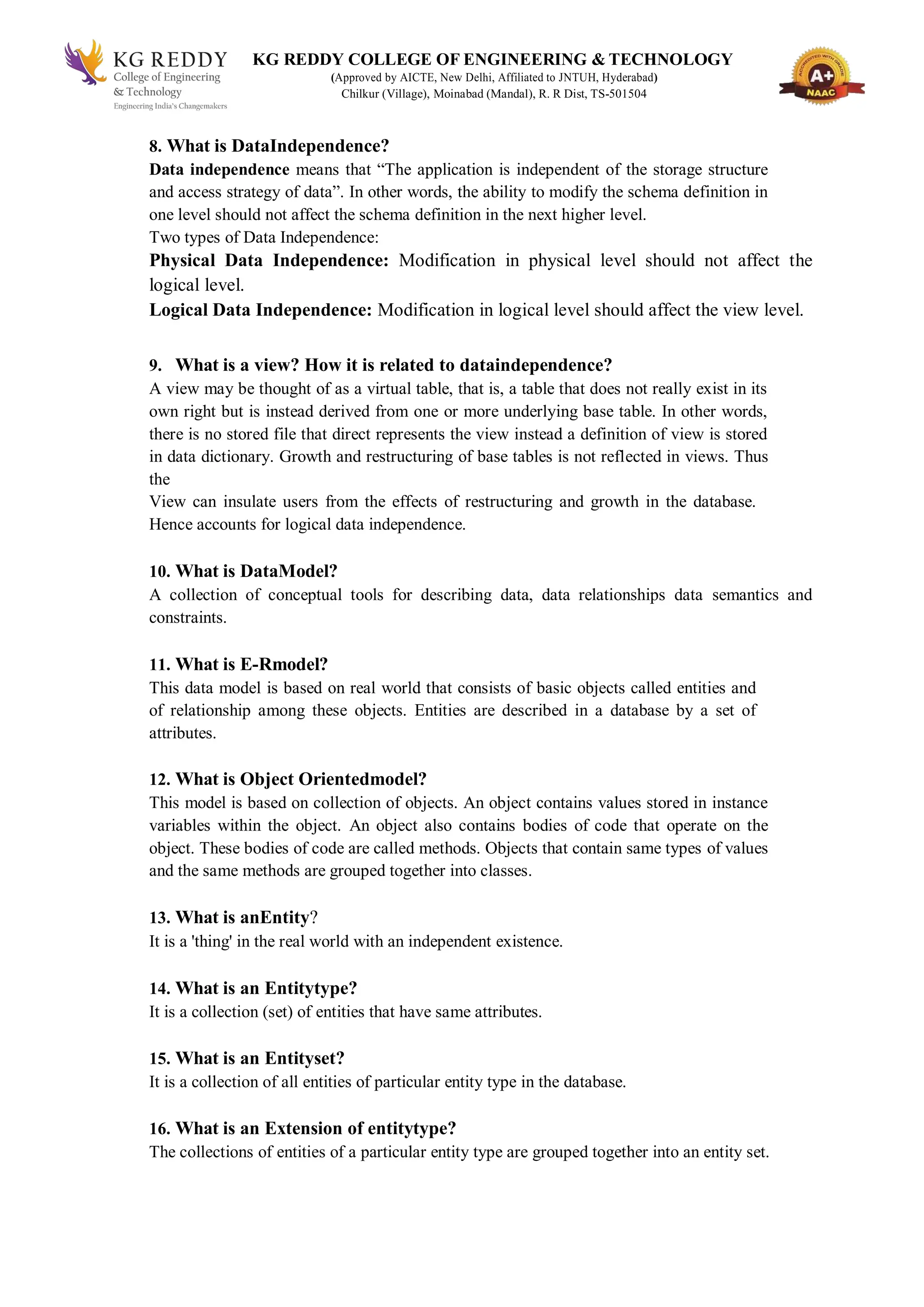 KG REDDY COLLEGE OF ENGINEERING & TECHNOLOGY
(Approved by AICTE, New Delhi, Affiliated to JNTUH, Hyderabad)
Chilkur (Village), Moinabad (Mandal), R. R Dist, TS-501504
8. What is DataIndependence?
Data independence means that “The application is independent of the storage structure
and access strategy of data”. In other words, the ability to modify the schema definition in
one level should not affect the schema definition in the next higher level.
Two types of Data Independence:
Physical Data Independence: Modification in physical level should not affect the
logical level.
Logical Data Independence: Modification in logical level should affect the view level.
9. What is a view? How it is related to dataindependence?
A view may be thought of as a virtual table, that is, a table that does not really exist in its
own right but is instead derived from one or more underlying base table. In other words,
there is no stored file that direct represents the view instead a definition of view is stored
in data dictionary. Growth and restructuring of base tables is not reflected in views. Thus
the
View can insulate users from the effects of restructuring and growth in the database.
Hence accounts for logical data independence.
10. What is DataModel?
A collection of conceptual tools for describing data, data relationships data semantics and
constraints.
11. What is E-Rmodel?
This data model is based on real world that consists of basic objects called entities and
of relationship among these objects. Entities are described in a database by a set of
attributes.
12. What is Object Orientedmodel?
This model is based on collection of objects. An object contains values stored in instance
variables within the object. An object also contains bodies of code that operate on the
object. These bodies of code are called methods. Objects that contain same types of values
and the same methods are grouped together into classes.
13. What is anEntity?
It is a 'thing' in the real world with an independent existence.
14. What is an Entitytype?
It is a collection (set) of entities that have same attributes.
15. What is an Entityset?
It is a collection of all entities of particular entity type in the database.
16. What is an Extension of entitytype?
The collections of entities of a particular entity type are grouped together into an entity set.
 