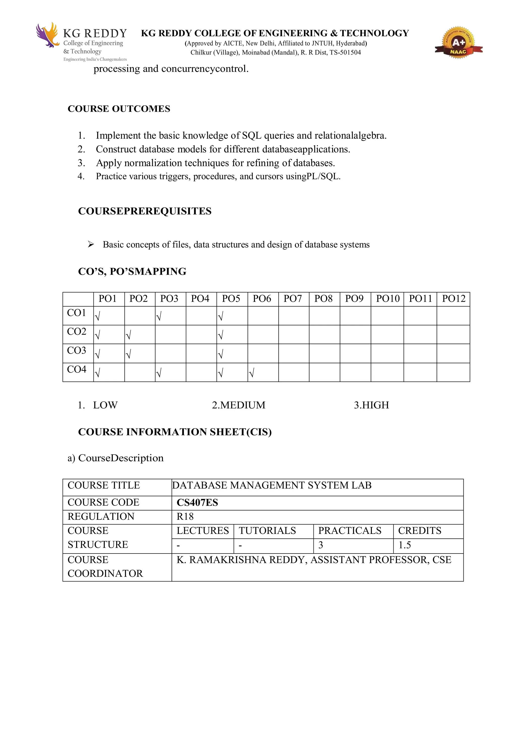 KG REDDY COLLEGE OF ENGINEERING & TECHNOLOGY
(Approved by AICTE, New Delhi, Affiliated to JNTUH, Hyderabad)
Chilkur (Village), Moinabad (Mandal), R. R Dist, TS-501504
processing and concurrencycontrol.
COURSE OUTCOMES
1. Implement the basic knowledge of SQL queries and relationalalgebra.
2. Construct database models for different databaseapplications.
3. Apply normalization techniques for refining of databases.
4. Practice various triggers, procedures, and cursors usingPL/SQL.
COURSEPREREQUISITES
 Basic concepts of files, data structures and design of database systems
CO’S, PO’SMAPPING
PO1 PO2 PO3 PO4 PO5 PO6 PO7 PO8 PO9 PO10 PO11 PO12
CO1 √ √ √
CO2 √ √ √
CO3 √ √ √
CO4 √ √ √ √
1. LOW 2.MEDIUM 3.HIGH
COURSE INFORMATION SHEET(CIS)
a) CourseDescription
COURSE TITLE DATABASE MANAGEMENT SYSTEM LAB
COURSE CODE CS407ES
REGULATION R18
COURSE
STRUCTURE
LECTURES TUTORIALS PRACTICALS CREDITS
- - 3 1.5
COURSE
COORDINATOR
K. RAMAKRISHNA REDDY, ASSISTANT PROFESSOR, CSE
 