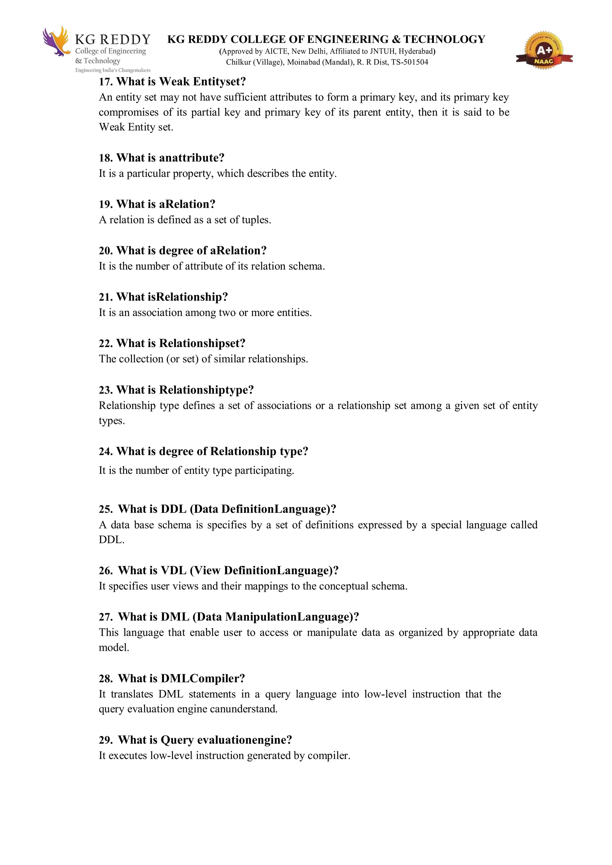 KG REDDY COLLEGE OF ENGINEERING & TECHNOLOGY
(Approved by AICTE, New Delhi, Affiliated to JNTUH, Hyderabad)
Chilkur (Village), Moinabad (Mandal), R. R Dist, TS-501504
17. What is Weak Entityset?
An entity set may not have sufficient attributes to form a primary key, and its primary key
compromises of its partial key and primary key of its parent entity, then it is said to be
Weak Entity set.
18. What is anattribute?
It is a particular property, which describes the entity.
19. What is aRelation?
A relation is defined as a set of tuples.
20. What is degree of aRelation?
It is the number of attribute of its relation schema.
21. What isRelationship?
It is an association among two or more entities.
22. What is Relationshipset?
The collection (or set) of similar relationships.
23. What is Relationshiptype?
Relationship type defines a set of associations or a relationship set among a given set of entity
types.
24. What is degree of Relationship type?
It is the number of entity type participating.
25. What is DDL (Data DefinitionLanguage)?
A data base schema is specifies by a set of definitions expressed by a special language called
DDL.
26. What is VDL (View DefinitionLanguage)?
It specifies user views and their mappings to the conceptual schema.
27. What is DML (Data ManipulationLanguage)?
This language that enable user to access or manipulate data as organized by appropriate data
model.
28. What is DMLCompiler?
It translates DML statements in a query language into low-level instruction that the
query evaluation engine canunderstand.
29. What is Query evaluationengine?
It executes low-level instruction generated by compiler.
 