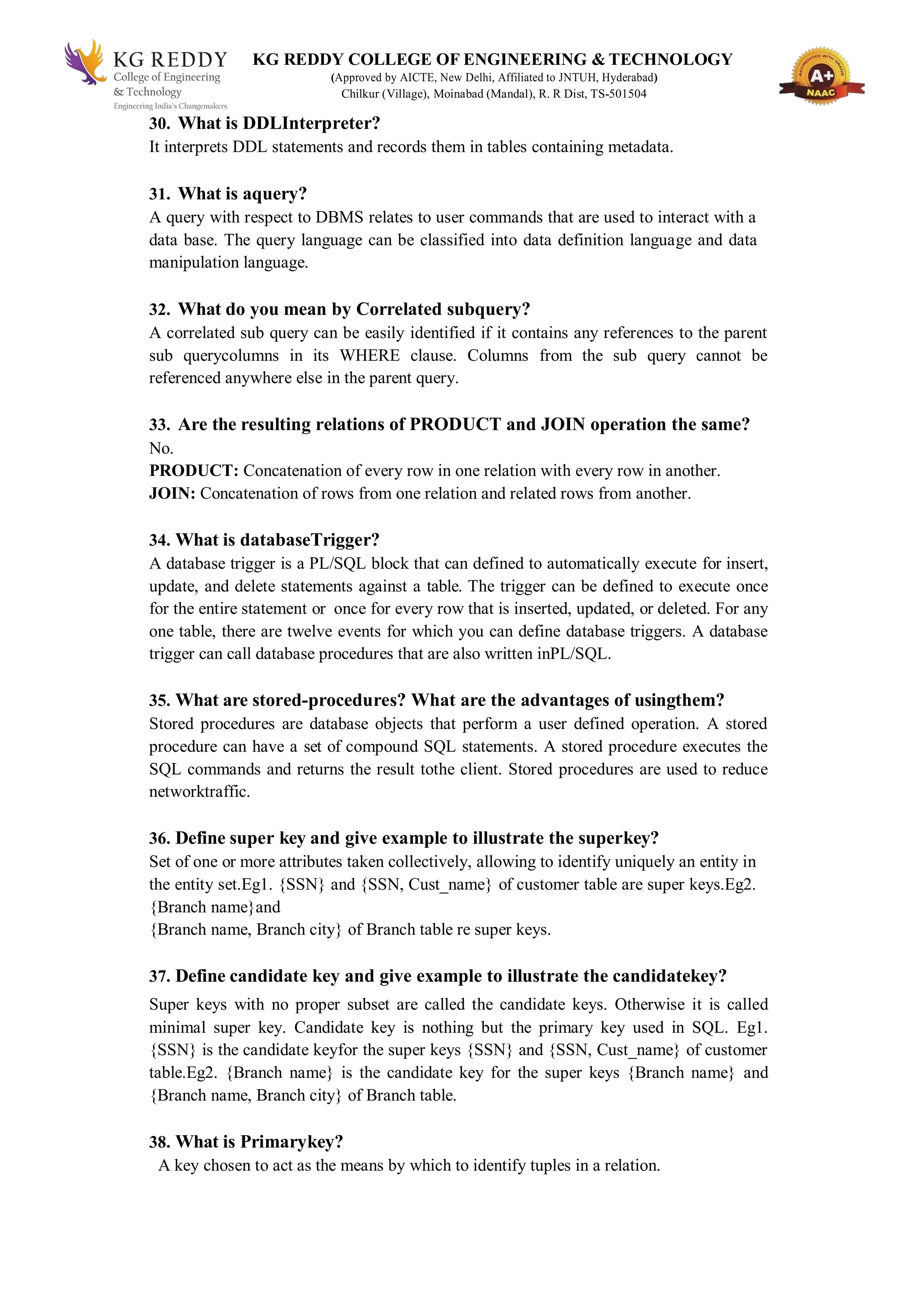 KG REDDY COLLEGE OF ENGINEERING & TECHNOLOGY
(Approved by AICTE, New Delhi, Affiliated to JNTUH, Hyderabad)
Chilkur (Village), Moinabad (Mandal), R. R Dist, TS-501504
30. What is DDLInterpreter?
It interprets DDL statements and records them in tables containing metadata.
31. What is aquery?
A query with respect to DBMS relates to user commands that are used to interact with a
data base. The query language can be classified into data definition language and data
manipulation language.
32. What do you mean by Correlated subquery?
A correlated sub query can be easily identified if it contains any references to the parent
sub querycolumns in its WHERE clause. Columns from the sub query cannot be
referenced anywhere else in the parent query.
33. Are the resulting relations of PRODUCT and JOIN operation the same?
No.
PRODUCT: Concatenation of every row in one relation with every row in another.
JOIN: Concatenation of rows from one relation and related rows from another.
34. What is databaseTrigger?
A database trigger is a PL/SQL block that can defined to automatically execute for insert,
update, and delete statements against a table. The trigger can be defined to execute once
for the entire statement or once for every row that is inserted, updated, or deleted. For any
one table, there are twelve events for which you can define database triggers. A database
trigger can call database procedures that are also written inPL/SQL.
35. What are stored-procedures? What are the advantages of usingthem?
Stored procedures are database objects that perform a user defined operation. A stored
procedure can have a set of compound SQL statements. A stored procedure executes the
SQL commands and returns the result tothe client. Stored procedures are used to reduce
networktraffic.
36. Define super key and give example to illustrate the superkey?
Set of one or more attributes taken collectively, allowing to identify uniquely an entity in
the entity set.Eg1. {SSN} and {SSN, Cust_name} of customer table are super keys.Eg2.
{Branch name}and
{Branch name, Branch city} of Branch table re super keys.
37. Define candidate key and give example to illustrate the candidatekey?
Super keys with no proper subset are called the candidate keys. Otherwise it is called
minimal super key. Candidate key is nothing but the primary key used in SQL. Eg1.
{SSN} is the candidate keyfor the super keys {SSN} and {SSN, Cust_name} of customer
table.Eg2. {Branch name} is the candidate key for the super keys {Branch name} and
{Branch name, Branch city} of Branch table.
38. What is Primarykey?
A key chosen to act as the means by which to identify tuples in a relation.
 