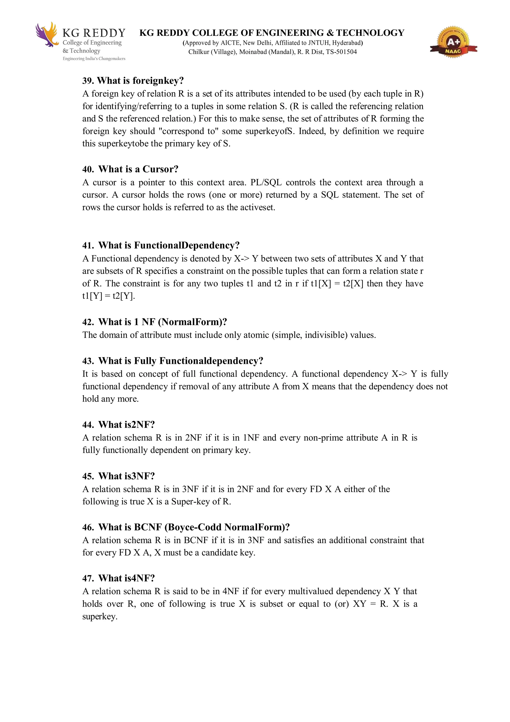 KG REDDY COLLEGE OF ENGINEERING & TECHNOLOGY
(Approved by AICTE, New Delhi, Affiliated to JNTUH, Hyderabad)
Chilkur (Village), Moinabad (Mandal), R. R Dist, TS-501504
39. What is foreignkey?
A foreign key of relation R is a set of its attributes intended to be used (by each tuple in R)
for identifying/referring to a tuples in some relation S. (R is called the referencing relation
and S the referenced relation.) For this to make sense, the set of attributes of R forming the
foreign key should "correspond to" some superkeyofS. Indeed, by definition we require
this superkeytobe the primary key of S.
40. What is a Cursor?
A cursor is a pointer to this context area. PL/SQL controls the context area through a
cursor. A cursor holds the rows (one or more) returned by a SQL statement. The set of
rows the cursor holds is referred to as the activeset.
41. What is FunctionalDependency?
A Functional dependency is denoted by X-> Y between two sets of attributes X and Y that
are subsets of R specifies a constraint on the possible tuples that can form a relation state r
of R. The constraint is for any two tuples t1 and t2 in r if t1[X] = t2[X] then they have
t1[Y] = t2[Y].
42. What is 1 NF (NormalForm)?
The domain of attribute must include only atomic (simple, indivisible) values.
43. What is Fully Functionaldependency?
It is based on concept of full functional dependency. A functional dependency X-> Y is fully
functional dependency if removal of any attribute A from X means that the dependency does not
hold any more.
44. What is2NF?
A relation schema R is in 2NF if it is in 1NF and every non-prime attribute A in R is
fully functionally dependent on primary key.
45. What is3NF?
A relation schema R is in 3NF if it is in 2NF and for every FD X A either of the
following is true X is a Super-key of R.
46. What is BCNF (Boyce-Codd NormalForm)?
A relation schema R is in BCNF if it is in 3NF and satisfies an additional constraint that
for every FD X A, X must be a candidate key.
47. What is4NF?
A relation schema R is said to be in 4NF if for every multivalued dependency X Y that
holds over R, one of following is true X is subset or equal to (or) XY = R. X is a
superkey.
 