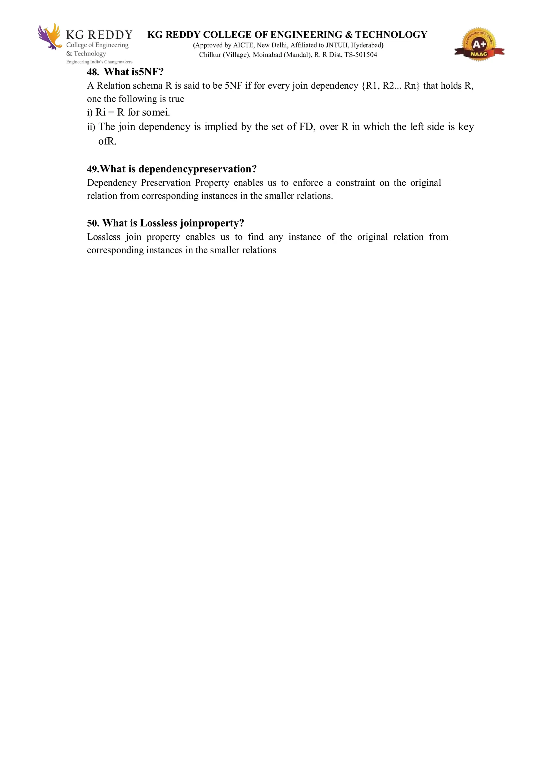 KG REDDY COLLEGE OF ENGINEERING & TECHNOLOGY
(Approved by AICTE, New Delhi, Affiliated to JNTUH, Hyderabad)
Chilkur (Village), Moinabad (Mandal), R. R Dist, TS-501504
48. What is5NF?
A Relation schema R is said to be 5NF if for every join dependency {R1, R2... Rn} that holds R,
one the following is true
i) Ri = R for somei.
ii) The join dependency is implied by the set of FD, over R in which the left side is key
ofR.
49.What is dependencypreservation?
Dependency Preservation Property enables us to enforce a constraint on the original
relation from corresponding instances in the smaller relations.
50. What is Lossless joinproperty?
Lossless join property enables us to find any instance of the original relation from
corresponding instances in the smaller relations
 