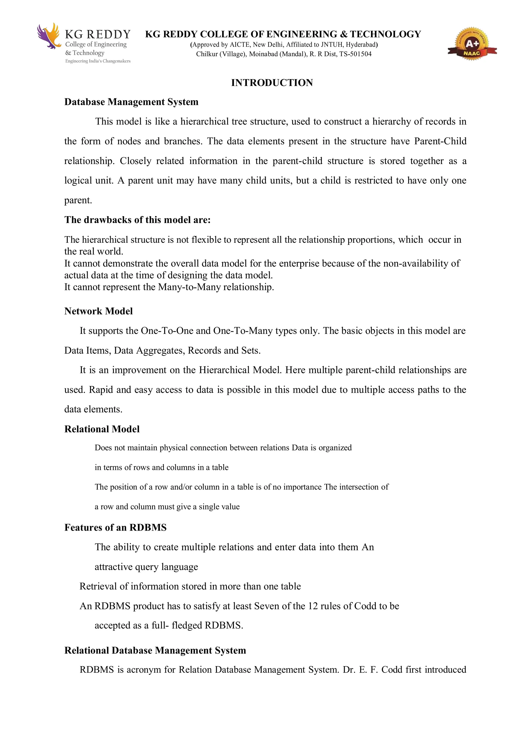 KG REDDY COLLEGE OF ENGINEERING & TECHNOLOGY
(Approved by AICTE, New Delhi, Affiliated to JNTUH, Hyderabad)
Chilkur (Village), Moinabad (Mandal), R. R Dist, TS-501504
INTRODUCTION
Database Management System
This model is like a hierarchical tree structure, used to construct a hierarchy of records in
the form of nodes and branches. The data elements present in the structure have Parent-Child
relationship. Closely related information in the parent-child structure is stored together as a
logical unit. A parent unit may have many child units, but a child is restricted to have only one
parent.
The drawbacks of this model are:
The hierarchical structure is not flexible to represent all the relationship proportions, which occur in
the real world.
It cannot demonstrate the overall data model for the enterprise because of the non-availability of
actual data at the time of designing the data model.
It cannot represent the Many-to-Many relationship.
Network Model
It supports the One-To-One and One-To-Many types only. The basic objects in this model are
Data Items, Data Aggregates, Records and Sets.
It is an improvement on the Hierarchical Model. Here multiple parent-child relationships are
used. Rapid and easy access to data is possible in this model due to multiple access paths to the
data elements.
Relational Model
Does not maintain physical connection between relations Data is organized
in terms of rows and columns in a table
The position of a row and/or column in a table is of no importance The intersection of
a row and column must give a single value
Features of an RDBMS
The ability to create multiple relations and enter data into them An
attractive query language
Retrieval of information stored in more than one table
An RDBMS product has to satisfy at least Seven of the 12 rules of Codd to be
accepted as a full- fledged RDBMS.
Relational Database Management System
RDBMS is acronym for Relation Database Management System. Dr. E. F. Codd first introduced
 