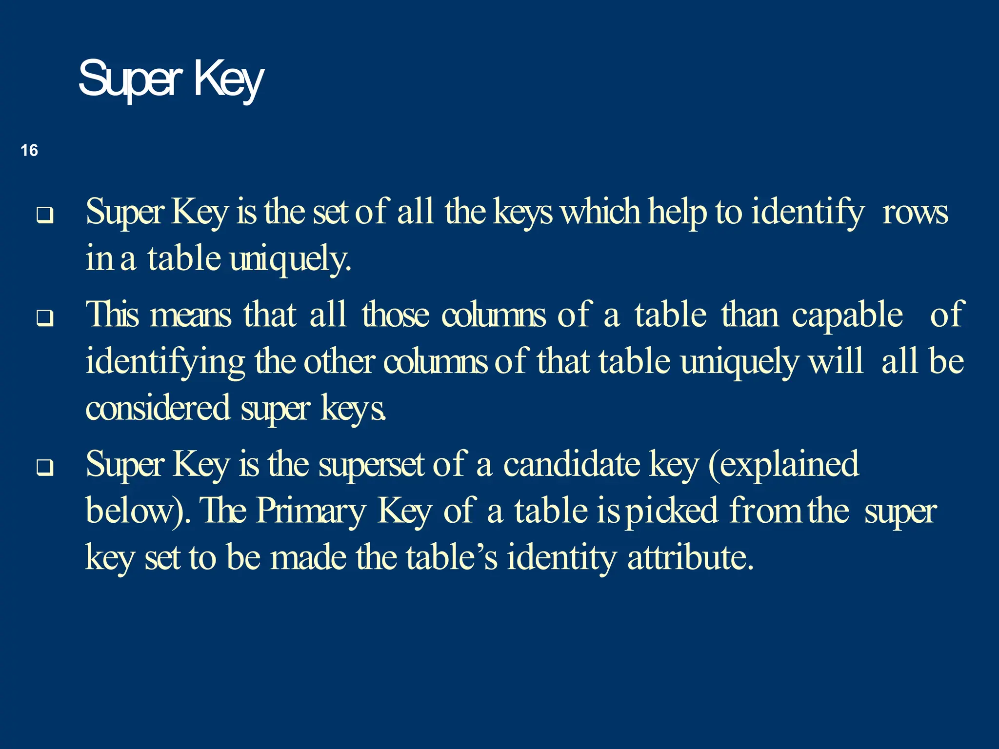 Super Key
 Super Keyisthe setof all the keyswhichhelp to identify rows
ina table uniquely.
 This means that all those columns of a table than capable of
identifying the other columnsof that table uniquely will all be
considered super keys.
 Super Key is the superset of a candidate key (explained
below).The Primary Key of a table ispicked fromthe super
key set to be made the table’s identity attribute.
16
 