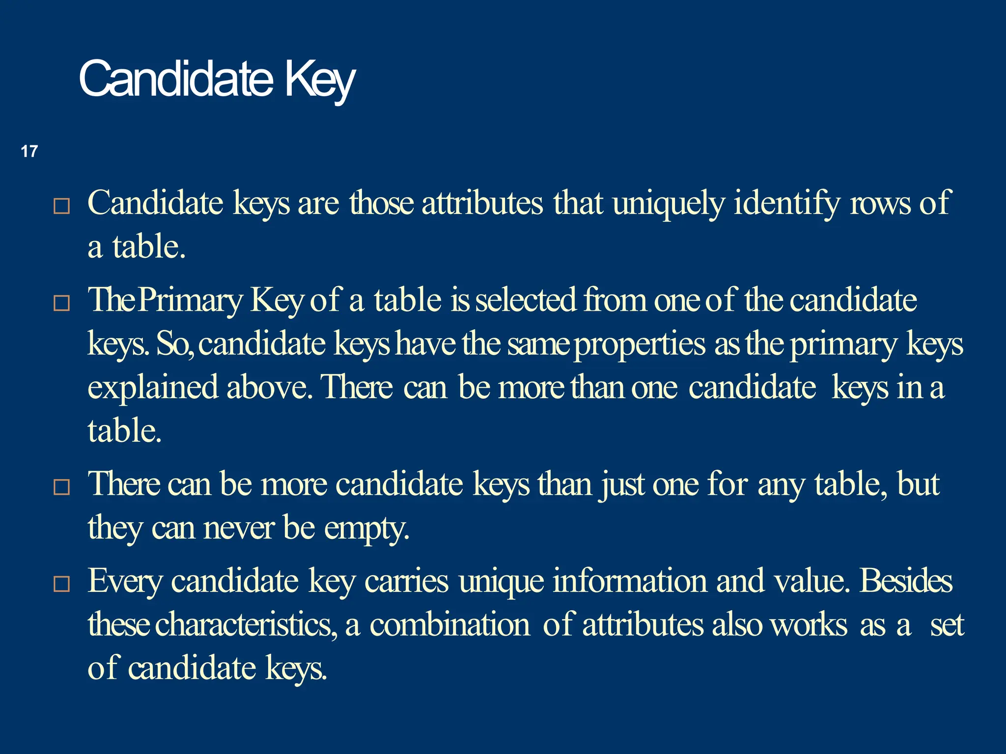 Candidate Key
 Candidate keys are those attributes that uniquely identify rows of
a table.
 ThePrimary Keyof a table isselectedfrom oneof thecandidate
keys.So,candidate keyshavethesameproperties astheprimary keys
explained above.There can be morethanone candidate keys ina
table.
 There can be more candidate keys than just one for any table, but
they can never be empty.
 Every candidate key carries unique information and value. Besides
thesecharacteristics, a combination of attributes alsoworks as a set
of candidate keys.
17
 