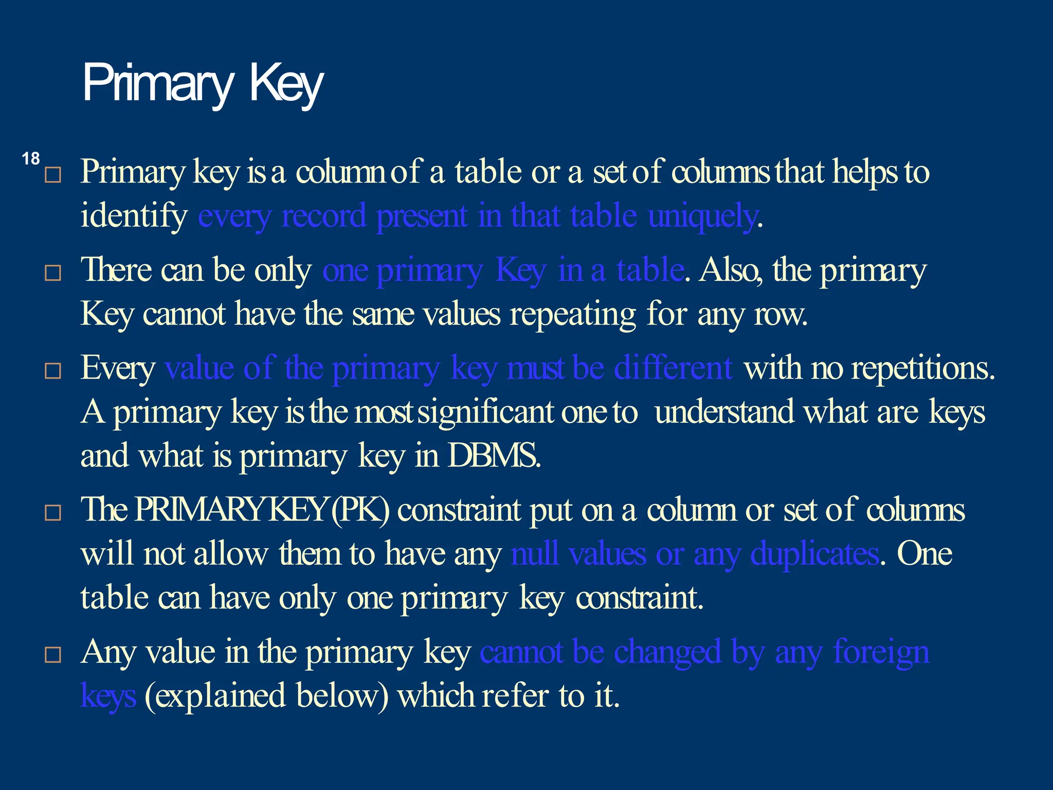 Primary Key
 Primary keyisa columnof a table or a setof columnsthat helpsto
identify every record present in that table uniquely.
 There can be only one primary Key in a table. Also, the primary
Key cannot have the same values repeating for any row.
 Every value of the primary key must be different with no repetitions.
A primary keyisthemostsignificant oneto understand what are keys
and what is primary key in DBMS.
 ThePRIMARYKEY(PK) constraint put on a column or set of columns
will not allow them to have any null values or any duplicates. One
table can have only one primary key constraint.
 Any value in the primary key cannot be changed by any foreign
keys (explained below) which refer to it.
18
 