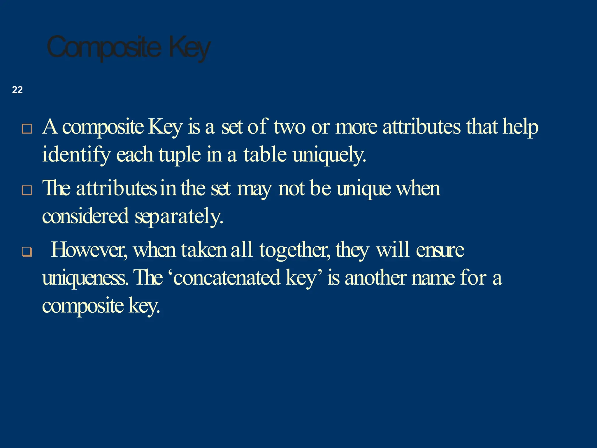 Composite Key
 Acomposite Key is a set of two or more attributes that help
identify each tuple in a table uniquely.
 The attributesinthe set may not be unique when
considered separately.
 However, when takenall together, they will ensure
uniqueness.The‘concatenated key’is another name for a
composite key.
22
 