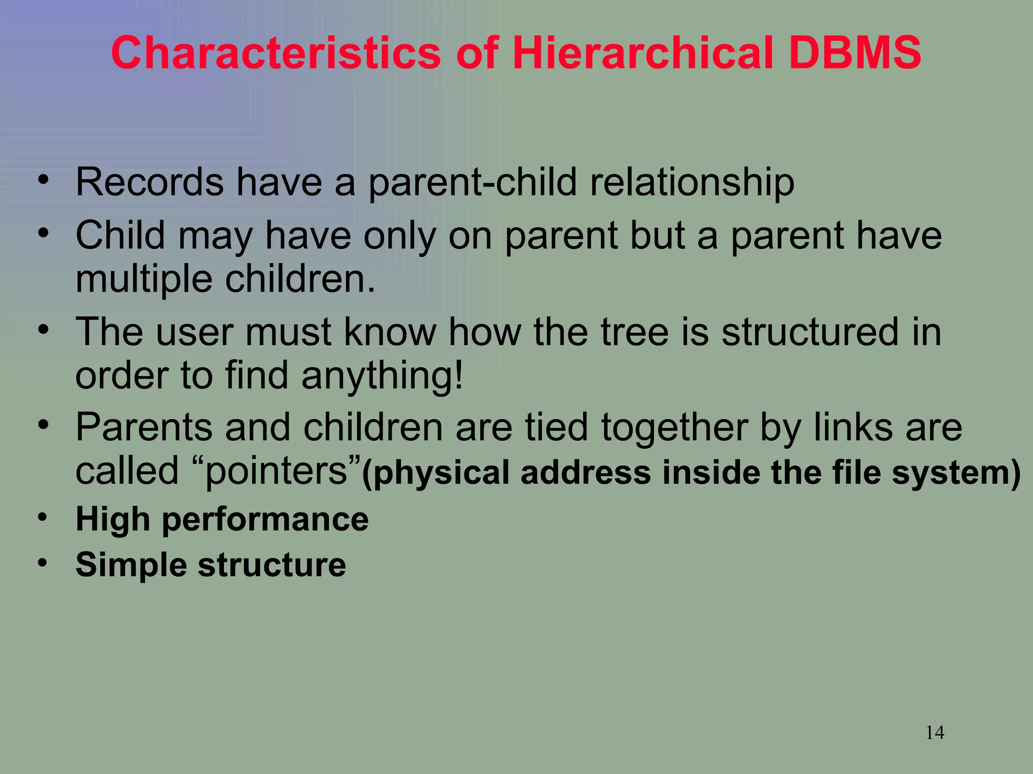 Characteristics of Hierarchical DBMS Records have a parent-child relationship Child may have only on parent but a parent have multiple children. The user must know how the tree is structured in order to find anything! Parents and children are tied together by links are called “pointers” (physical address inside the file system) High performance Simple structure 