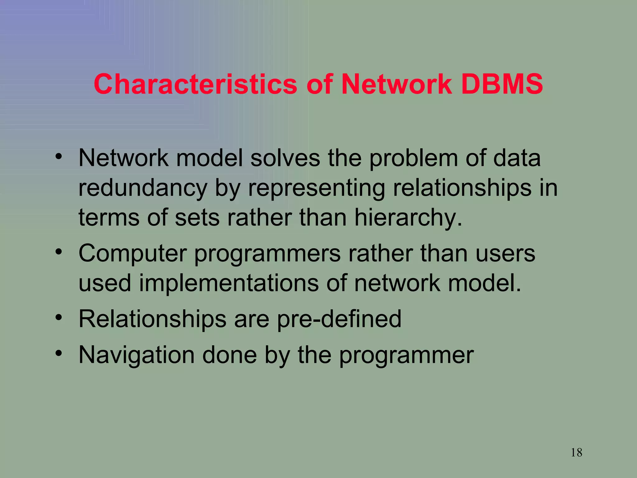 Characteristics of Network DBMS Network model solves the problem of data redundancy by representing relationships in terms of sets rather than hierarchy. Computer programmers rather than users used implementations of network model. Relationships are pre-defined Navigation done by the programmer 