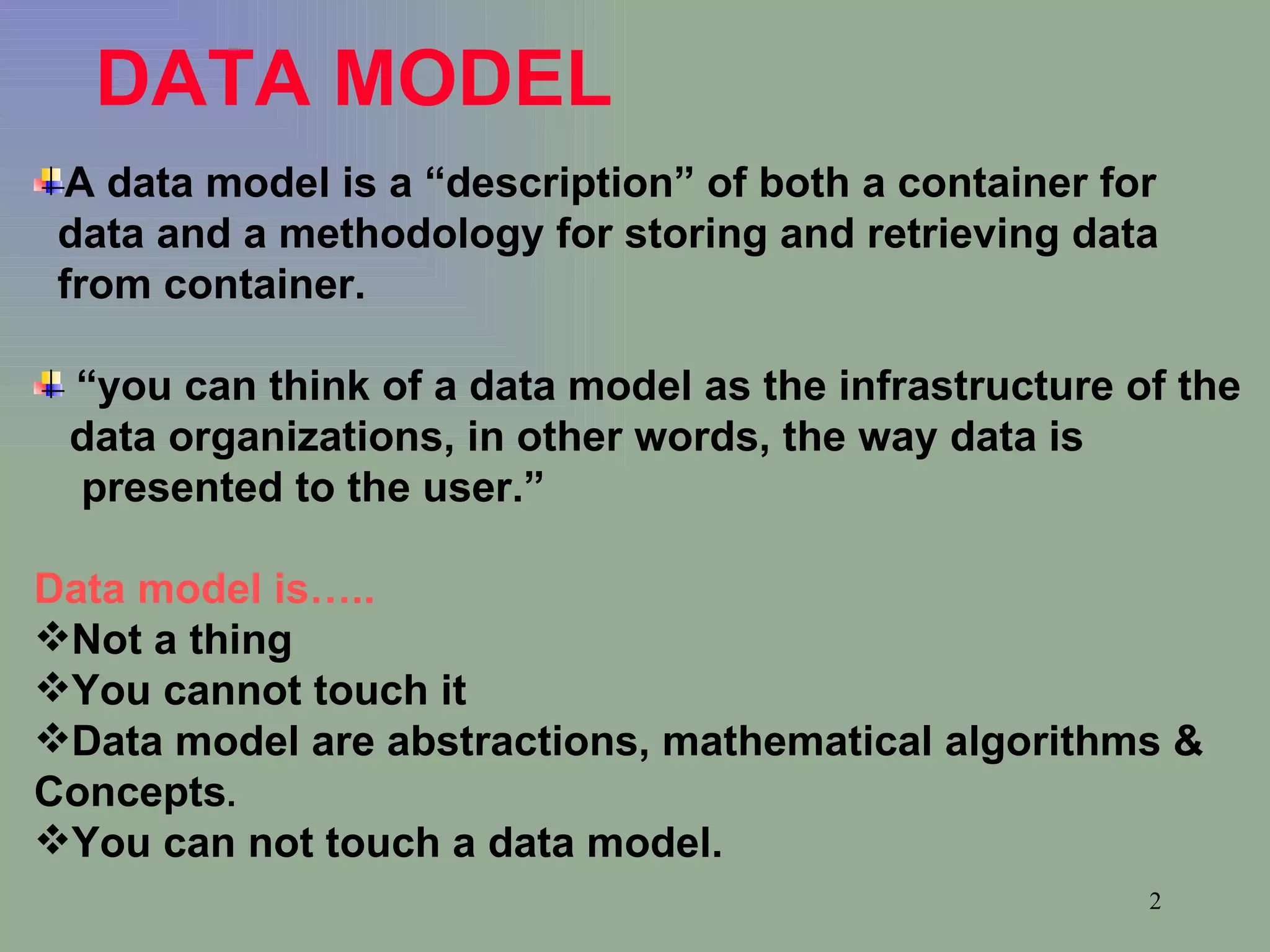 DATA MODEL   A data model is a “description” of both a container for  data and a methodology for storing and retrieving data from container. “ you can think of a data model as the infrastructure of the  data organizations, in other words, the way data is  presented to the user.” Data model is….. Not a thing You cannot touch it Data model are abstractions, mathematical algorithms &  Concepts . You can not touch a data model. 